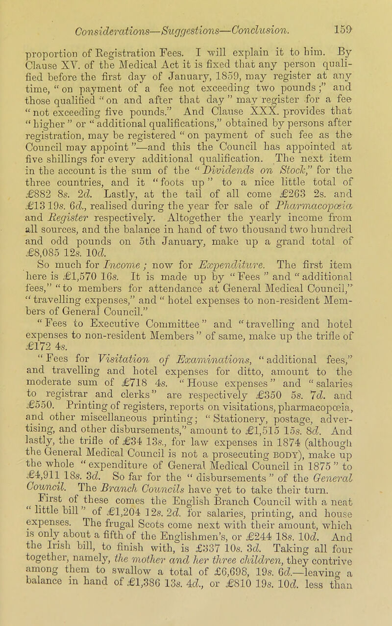 proportion of Registration Fees. I -will explain it to him. By Clause XV. of the Medical Act it is fixed that any person quali- fied before the first day of January, 1859, may register at any time, “ on payment of a fee not exceeding two pounds and those qualified “ on and after that day ” may register for a fee “ not exceeding five pounds/’ And Clause XXX. provides that “ higher ” or “ additional qualifications,” obtained b}^ persons after registration, may be registered “ on payment of such fee as the Council may appoint ”—and this the Council has appointed at five shillings for every additional qualification. The next item in the account is the sum of the “ Dividends on Stock,” for the three countries, and it “ foots up ” to a nice little total of £882 8s. 2cl. Lastly, at the tail of all come £263 2s. and £1319s. Gd., realised during the year for sale of Pharmacopoeia and Register respectively. Altogether the yearly income from all sources, and the balance in hand of two thousand two hundred and odd pounds on oth January, make up a grand total of £8,085 12s. IOcZ. So much for Income ; now for Expenditure. The first item here is £1,570 16s. It is made up by “Fees ” and “additional fees,” “to members for attendance at General Medical Council,” “ travelling expenses,” and “ hotel expenses to non-resident Mem- bers of General Council.” “Fees to Executive Committee” and “travelling and hotel expenses to non-resident Members ” of same, make up the trifle of £172 4s. “Fees for Visitation of Examinations, “additional fees,” and travelling and hotel expenses for ditto, amount to the moderate sum of £718 4s. “House expenses” and “salaries to registrar and clerks” are respectively £350 5s. 7d. and £550. Printing of registers, reports on visitations, pharmacopoeia, and other miscellaneous printing; “Stationery, postage, adver- tising, and other disbursements,” amount to £1,515 15s. 8cZ. And lastly, the trifle of £34 13s., for law expenses in 1874 (although the General Medical Council is not a prosecuting body), make up the whole “ expenditure of General Medical Council in 1875 ” to £4,911 18s. 3d. So far for the “ disbursements ” of the General Council. The Branch Councils have yet to take their turn. First of these comes the English Branch Council with a neat little bill ’ of £1,204 12s. 2d. for salai’ies, printing, and house expenses. The frugal Scots come next with their amount, which is only about a fifth of the Englishmen’s, or £244 18s. IOcZ. And the Irish bill, to finish with, is £337 10s. 3d. Taking all four together, namely, the mother and her three children, they contrive among them to swallow a total of £6,698, 19s. Gd.—leavino- a balance m hand of £1,386 13s. Acl, or £810 19s. lOd less than