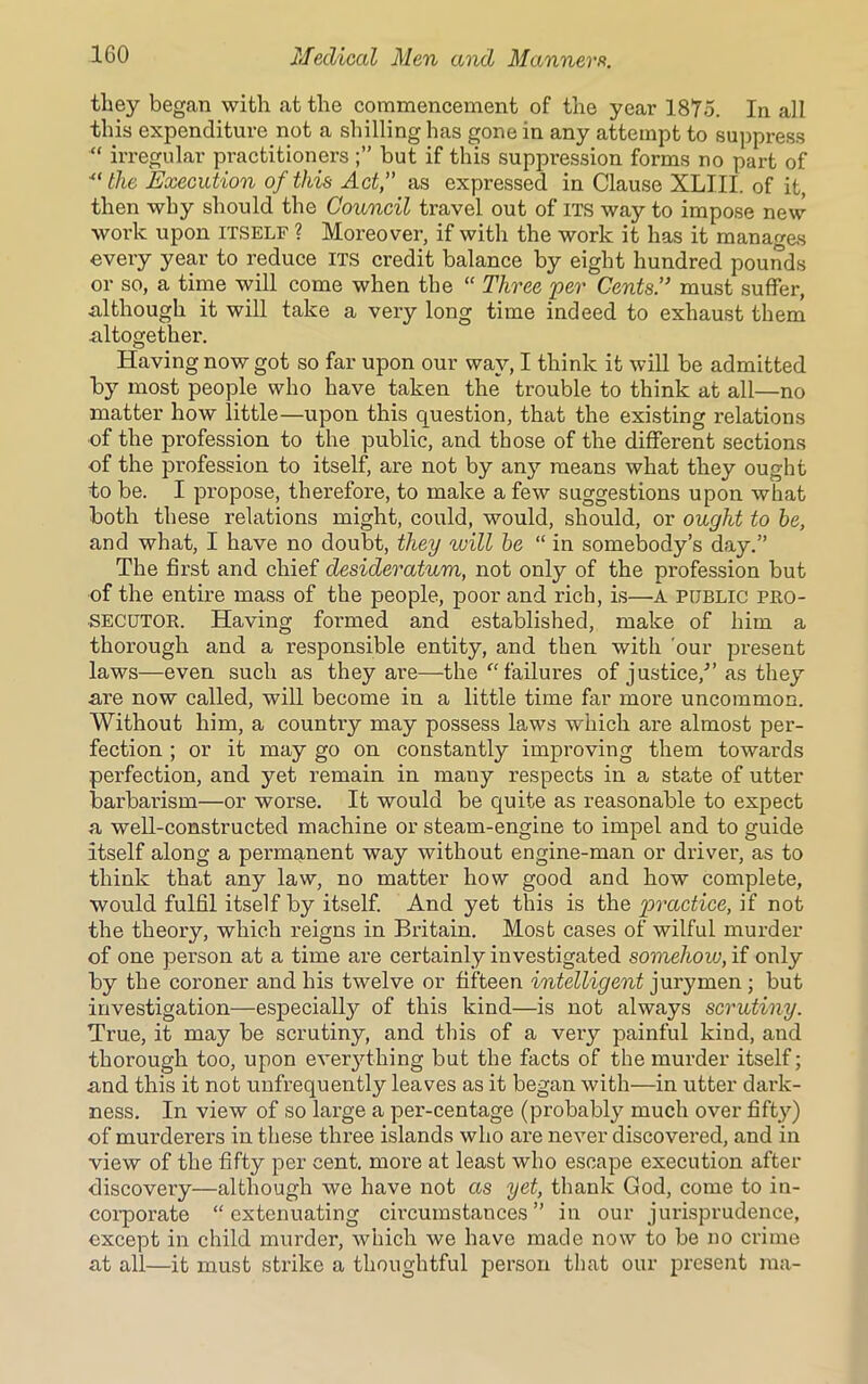 they began with at the commencement of the year 1875. In all this expenditure not a shilling has gone in any attempt to suppress “ irregular practitioners but if this suppression forms no part of “the Execution of this Act,” as expressed in Clause XLIII. of it, then why should the Council travel out of its way to impose new work upon itself ? Moreover, if with the work it has it manages every year to reduce its credit balance by eight hundred pounds or so, a time will come when the “ Three 'per Cents.” must suffer, although it will take a very long time indeed to exhaust them altogether. Having now got so far upon our way, I think it will be admitted hy most people who have taken the trouble to think at all—no matter how little—upon this question, that the existing relations of the profession to the public, and those of the different sections of the profession to itself, are not by any means what they ought to be. I propose, therefore, to make a few suggestions upon what both these relations might, could, would, should, or ought to he, and what, I have no doubt, they will he “ in somebody’s day.” The first and chief desideratum, not only of the profession but of the entire mass of the people, poor and rich, is—A public pro- secutor. Having formed and established, make of him a thorough and a responsible entity, and then with 'our present laws—even such as they are—the “ failures of justice/’ as they are now called, will become in a little time far more uncommon. Without him, a country may possess laws which are almost per- fection ; or it may go on constantly improving them towards perfection, and yet remain in many respects in a state of utter barbarism—or worse. It would be quite as reasonable to expect a well-constructed machine or steam-engine to impel and to guide itself along a permanent way without engine-man or driver, as to think that any law, no matter how good and how complete, would fulfil itself by itself. And yet this is the practice, if not the theory, which reigns in Britain. Most cases of wilful murder of one person at a time are certainly investigated somehow, if only by the coroner and his twelve or fifteen intelligent jurymen ; but investigation—especially of this kind—is not always scrutiny. True, it may be scrutiny, and this of a very painful kind, and thorough too, upon everything but the facts of the murder itself; and this it not unfrequently leaves as it began with—in utter dark- ness. In view of so large a per-centage (probably much over fifty) of murderers in these three islands who are never discovered, and in view of the fifty per cent, more at least who escape execution after discovery—although we have not as yet, thank God, come to in- corporate “extenuating cii’cumstances ” in our jurisprudence, except in child murder, which we have made now to be no crime at all—it must strike a thoughtful person that our present raa-