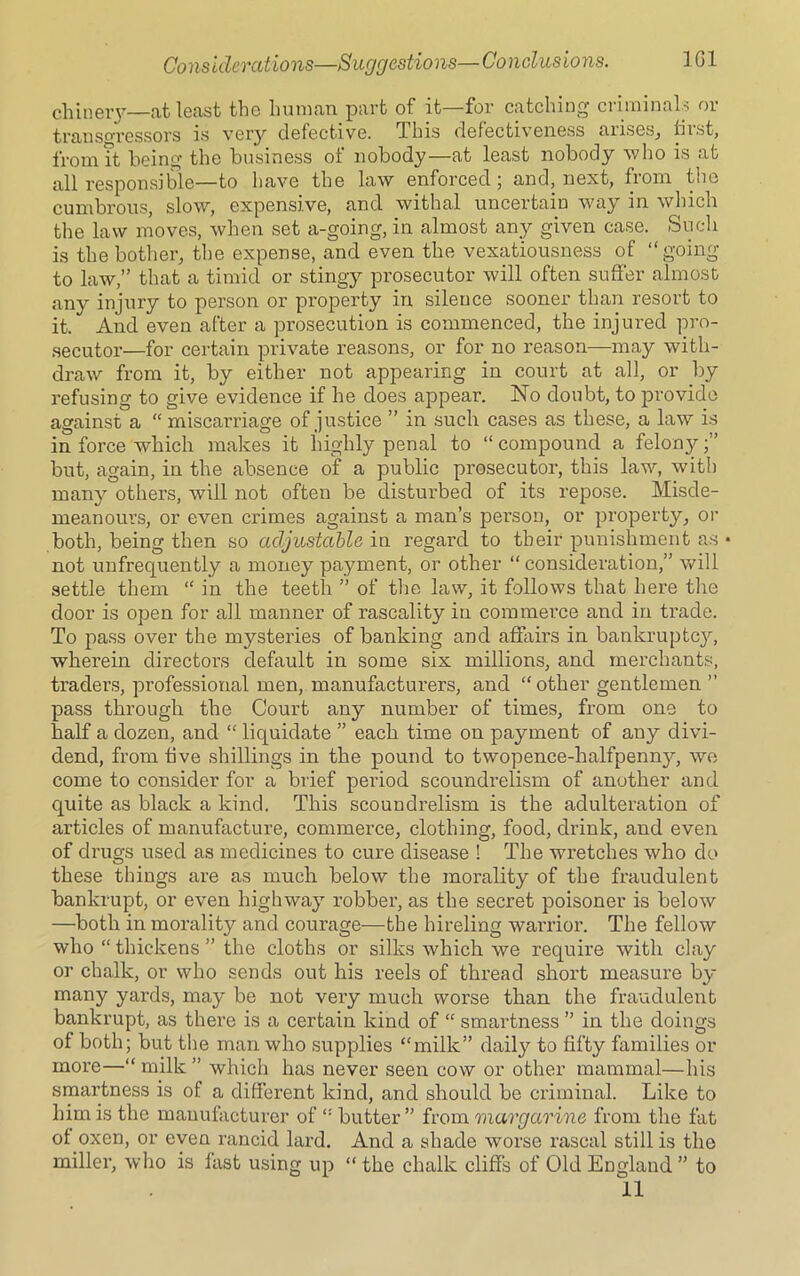 chinery—at least the hum an part of it—for catching ci iminals 01 transgressors is very defective. This defectiveness anses, fiist, from it being' the business ot nobody—at least nobody who is at all responsible—to have the law enforced; and, next, from the cumbrous, slow, expensive, and withal uncertain way in which the law moves, when set a-going, in almost any given case. Such is the bother, the expense, and even the vexatiousness of “going to law,’’ that a timid or stingy prosecutor will often suffer almost any injury to person or property in silence sooner than resort to it. And even after a prosecution is commenced, the injured pro- secutor—for certain private reasons, or for no reason—may with- draw from it, by either not appearing in court at all, or by refusing to give evidence if he does appear. No doubt, to provide against a “ miscarriage of justice ” in such cases as these, a law is in force which makes it highly penal to “ compound a felony;” but, again, in the absence of a public prosecutor, this law, with many others, will not often be disturbed of its repose. Misde- meanours, or even crimes against a man’s person, or property, or both, being then so adjustable in regard to their punishment as • not unfrequently a money payment, or other “consideration,” will settle them “ in the teeth ” of the law, it follows that here the door is open for all manner of rascality in commerce and in trade. To pass over the mysteries of banking and affairs in bankruptcy, wherein directors default in some six millions, and merchants, traders, professional men, manufacturers, and “other gentlemen ” pass through the Court any number of times, from one to half a dozen, and “ liquidate ” each time on payment of any divi- dend, from five shillings in the pound to twopence-halfpenny, we come to consider for a brief period scoundrelism of another and quite as black a kind. This scoundrelism is the adulteration of articles of manufacture, commerce, clothing, food, drink, and even of drugs used as medicines to cure disease ! The wretches who do these things are as much below the morality of the fraudulent bankrupt, or even highway robber, as the secret poisoner is below —both in morality and courage—the hireling warrior. The fellow who “ thickens ” the cloths or silks which we require with clay or chalk, or who sends out his reels of thread short measure by many yards, may be not very much worse than the fraudulent bankrupt, as there is a certain kind of “ smartness ” in the doings of both; but the man who supplies “milk” daily to fifty families or more—“ milk ” which has never seen cow or other mammal—his smartness is of a different kind, and should be criminal. Like to him is the manufacturer of “ butter ” from margarine from the fat ol oxen, or even rancid lard. And a shade worse rascal still is the miller, who is last using up “ the chalk cliffs of Old England ” to 11