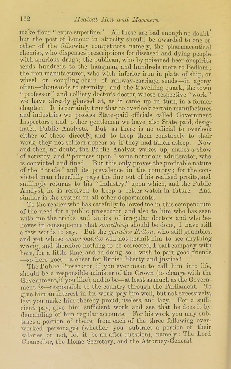make flour “ extra superfine.” All these are bad enough no doubt’ but the post of honour in atrocity should be awarded to one or other of the following competitors, namely, the pharmaceutical chemist, who dispenses prescriptions for diseased and dying people Avith spurious drugs; the publican, Avho by poisoned beer or spirits sends hundreds to the hangman, and hundreds more to Bedlam; the iron manufacturer, who with inferior iron in plate of ship, or wheel or coupling-chain of railway-carriage, sends—in agony often—thousands to eternity; and the travelling quack, the town “professor,” and colliery doctor’s doctor, whose respective “work ” we have already glanced at, as it came up in turn, in a former chapter. It is certainly true that to o\rerlook certain manufactures and industries we possess State-paid officials, called Government Inspectors ; and o ther gentlemen we have, also State-paid, desig- nated Public Analysts. But as there is no official to overlook either of these directly, and to keep them constantly to their Avork, they not seldom appear as if they had fallen asleep. Now and then, no doubt, the Public Analyst wakes up, makes a show of activity, and “ pounces upon ” some notorious adulterator, who is convicted and fined. But this only proves the profitable nature of the “ trade,” and its prevalence in the country; for the con- victed man cheerfully pays the fine out of his realised profits, and smilingly returns to his “industry,” upon which, and the Public Analyst, he is resolved to keep a better watch in future. And similar is the system in all other departments. To the reader who lias carefully followed me in this compendium of the need for a public prosecutor, and also to him who has seen with me the tricks and antics of irregular doctors, and who be- lieves in consequence that something should be done, I have still a few Avords to say. But the genuine Briton, Avho still grumbles, and yet Avhose amor patrice will not permit him to see anything wrong, and therefore nothing to be corrected, I part company with here, for a little time, and in doing so I wish to part good friends —so here goes—a cheer for British liberty and justice ! The Public Prosecutor, if you ever mean to call him into life, should be a responsible minister of the Crown (to change with the Government, if you like), and to be—at least as much as the Govern- ment is—responsible to the country through the Parliament. To give him an interest in his work, pay him Avell, but not excessively, lest you make him thereby proud, useless, and lazy. For a suffi- cient pay, give him sufficient work, and see that he does it by demanding of him regular accounts. For his work you may sub- tract a portion of theirs, from each of the three folloAving over- Avorked personages (whether you subtract a portion of their salaries or not, let it be an after-question), namely: The Lord Chancellor, the Home Secretary, and the Attorney-General.