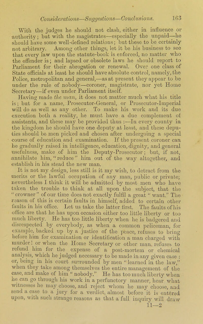 With the judges he should not clash, either in influence or authority; but with the magistrates—especially the unpaid—he should have some well-defined relations; but these to be certainly not arbitrary. Among other things, let it be his business to see that every law upon the statute-book is enforced, no matter who the offender is; and lapsed or obsolete laws he should report to Parliament for their abrogation or renewal. Over one class of State officials at least he should have absolute control, namely, the Police, metropolitan and general,—as at present they appear to be under the rule of nobody—coroner, magistrate, nor yet Home Secretary—if even under Parliament itself. Having made the man, it does not matter much what his title is; but for a name, Prosecutor-General, or Prosecutor-Imperial will do as well as any other. To make his work and its due execution both a reality, he must have a due complement of assistants, and these may be provided thus :—In every county in the kingdom he should have one deputy at least, and these depu- ties should be men picked and chosen after undergoing a special course of education and examination. If the present coroner can he gradually raised in intelligence, education, dignity, and general usefulness, make of him the Deputy-Prosecutor; but, if not, annihilate him, “ reduce ” him out of the way altogether, and establish in his stead the new man. It is not my design, less still is it my wish, to detract from the merits or the lawful occupation of any man, public or private; nevertheless I think it will be admitted by most men who have taken the trouble to think at all upon the subject, that the “ crowner ” of our time does not exactly fulfil a great “ want.” The reason of this is certain faults in himself, added to certain other faults in his office. Let us take the latter first. The faults of his office are that he has upon occasion either too little liberty or too much liberty. He has too little liberty when he is badgered and disrespected by everybody, as when a common policeman, for example, backed up by a justice of the peace, refuses to bring before him for examination or identification a man charged with murder! or when the Home Secretary or other man refuses to refund him for the expense of a post-mortem or chemical analysis, which he judged necessary to be made in any given case : or, being in his court surrounded by men “ learned in the law,” when they take among themselves the entire management of the case, and make of him “ nobody.” He has too much liberty when ne can go through his work in a perfunctory manner, hear what witnesses he may choose, and reject whom he may choose, and send a case to a jury for a verdict, almost before it is entered upon, with such strange reasons as that a full inquiry will draw 11—2