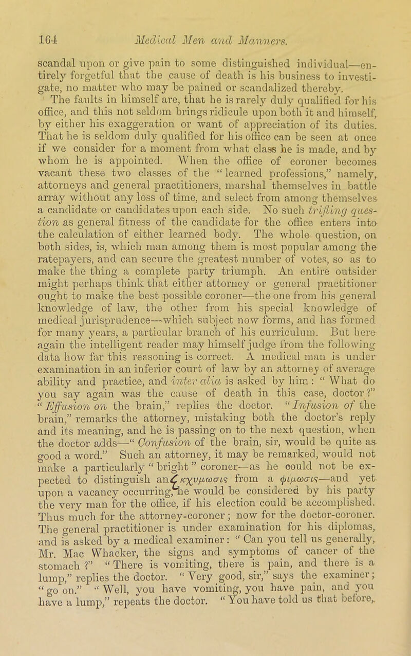 scandal upon or give pain to some distinguished individual—en- tirely forgetful that the cause of death is his business to investi- gate, no matter who may be pained or scandalized thereby. The faults in himself are, that he is rarely duly qualified for his office, and this not seldom brings ridicule upon both it and himself, b3r either his exaggeration or want of appreciation of its duties. That he is seldom duly qualified for his office can be seen at once if we consider for a moment from what class he is made, and by whom he is appointed. When the office of coi-oner becomes vacant these two classes of the “ learned professions,” namely, attorneys and general practitioners, marshal themselves in battle array without any loss of time, and select from among themselves a candidate or candidates upon each side. No such trifling ques- tion as general fitness of the candidate for the office enters into the calculation of either learned body. The whole question, on both sides, is, which man among them is most popular among the ratepayers, and can secure the greatest number of votes, so as to make the thing a complete party triumph. An entire outsider might perhaps think that either attorney or general practitioner ought to make the best possible coroner—the one from his general knowledge of law, the other from his special knowledge of medical jurisprudence—which subject now forms, and has formed for many years, a particular branch of his curriculum. But here again the intelligent reader may himself judge from the following- data how far this reasoning is correct. A medical man is under examination in an inferior court of law by an attorney of average ability and practice, and inter alia is asked by him : “ What do you say again was the cause of death in this case, doctor ?” “ Effusion on the brain,” replies the doctor. “Inf usion of the brain,” remarks the attorney, mistaking both the doctor’s reply and its meaning, and he is passing on to the next question, when the doctor adds—“ Confusion of the brain, sir, would be quite as good a word.” Such an attorney, it may be remarked, would not make a particularly “ bright ” coroner—as he could not be ex- pected to distinguish anZ /cyujucoo-69 from a (jjiuwcns—and yet upon a vacancy occurring, he would be considered by his party the very man for the office, if his election could be accomplished. Thus much for the attorney-coroner; now for the doctor-coroner. The genei’al practitioner is under examination lor his diplomas, and is asked by a medical examiner: “ Can you tell us generally, Mr. Mac Whacker, the signs and symptoms of cancer of the stomach?” “There is vomiting, there is pain, and there is a lump,” replies the doctor. “Very good, sir, says the examinei, “ go on.” “ Well, you have vomiting, you have pain, and you have a lump,” repeats the doctor. “ You have told us that before,.