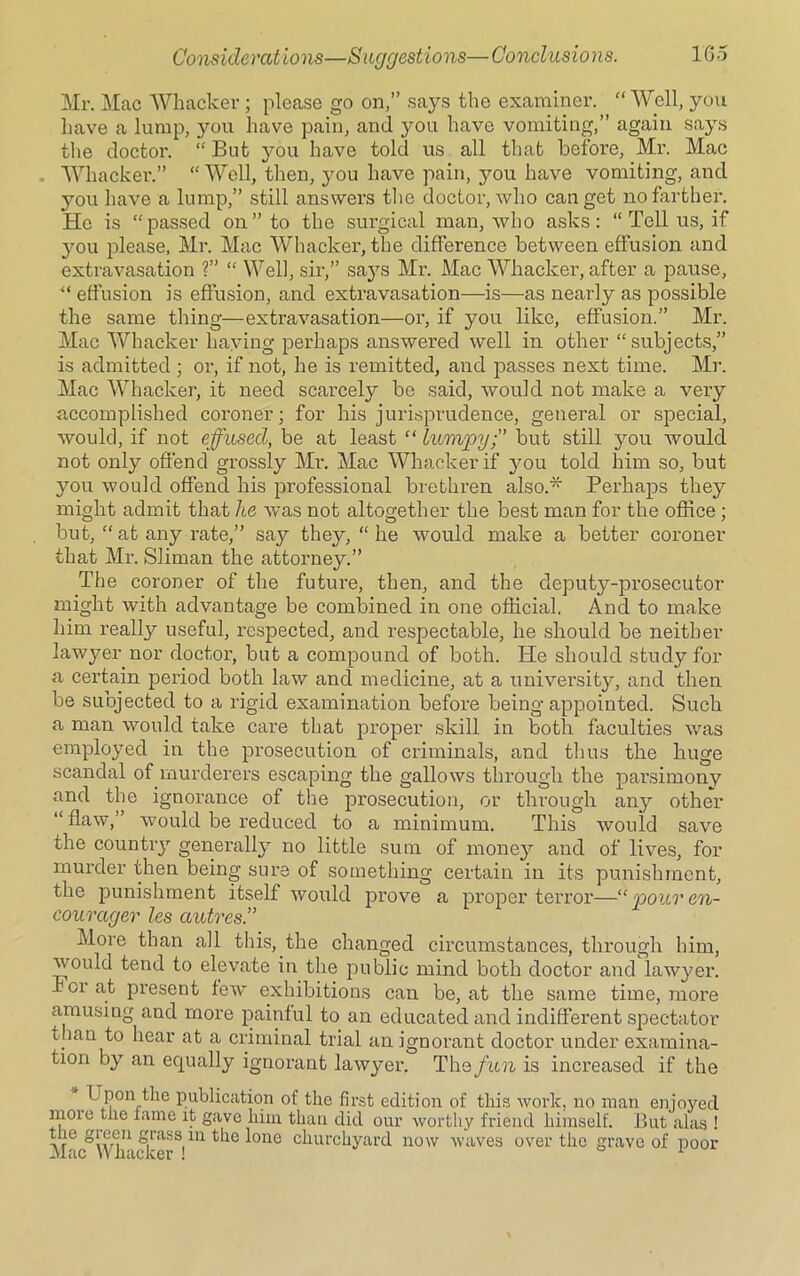 Mr. Mac Whacker; please go on,” says the examiner. “ Well, you have a lump, you have pain, and you have vomiting,” again says the doctor. “ But you have told us all that before, Mr. Mac Whacker.” “Well, then, you have pain, you have vomiting, and you have a lump,” still answers the doctor, who can get no farther. He is “passed on” to the surgical man, who asks: “ Tell us, if you please, Mr. Mac Whacker, the difference between effusion and extravasation ?” “ Well, sir,” says Mr. Mac Whacker, after a pause, u effusion is effusion, and extravasation—-is—as nearly as possible the same thing—extravasation—or, if you like, effusion.” Mr. Mac Whacker haying perhaps answered well in other “ subjects,” is admitted ; or, if not, he is remitted, and passes next time. Mr. Mac Whacker, it need scarcely be said, would not make a very accomplished coroner; for his jurisprudence, general or special, would, if not effused, be at least “ lumpy;” but still you would not only offend grossly Mr. Mac Whacker if you told him so, but you would offend his professional brethren also.* Perhaps they might admit that he was not altogether the best man for the office; but, “ at any rate,” say they, “ he would make a better coroner that Mr. Sliman the attorney.” The coroner of the future, then, and the deputy-prosecutor might with advantage be combined in one official. And to make him really useful, respected, and respectable, he should be neither lawyer nor doctor, but a compound of both. He should study for a certain period both law and medicine, at a university, and then be subjected to a rigid examination before being appointed. Such a man would take care that proper skill in both faculties was employed in the prosecution of criminals, and thus the huge scandal of murderers escaping the gallows through the parsimony and the ignorance of the prosecution, or through any other “ flaw,” would be reduced to a minimum. This would save the country generally no little sum of money and of lives, for murder then being sure of something certain in its punishment, the punishment itself would prove a proper terror—“ pour en- couragev les centres.” More than all this, the changed circumstances, through him, would tend to elevate in the public mind both doctor and lawyer. For at present few exhibitions can be, at the same time, more amusing and more painful to an educated and indifferent spectator than to hear at a criminal trial an ignorant doctor under examina- tion by an equally ignorant lawyer. The fun is increased if the Upon the publication of the first edition of this work, no man enjoyed more the fame it gave him than did our worthy friend himself. But alas ! the green grass in the lone churchyard now waves over the grave of poor