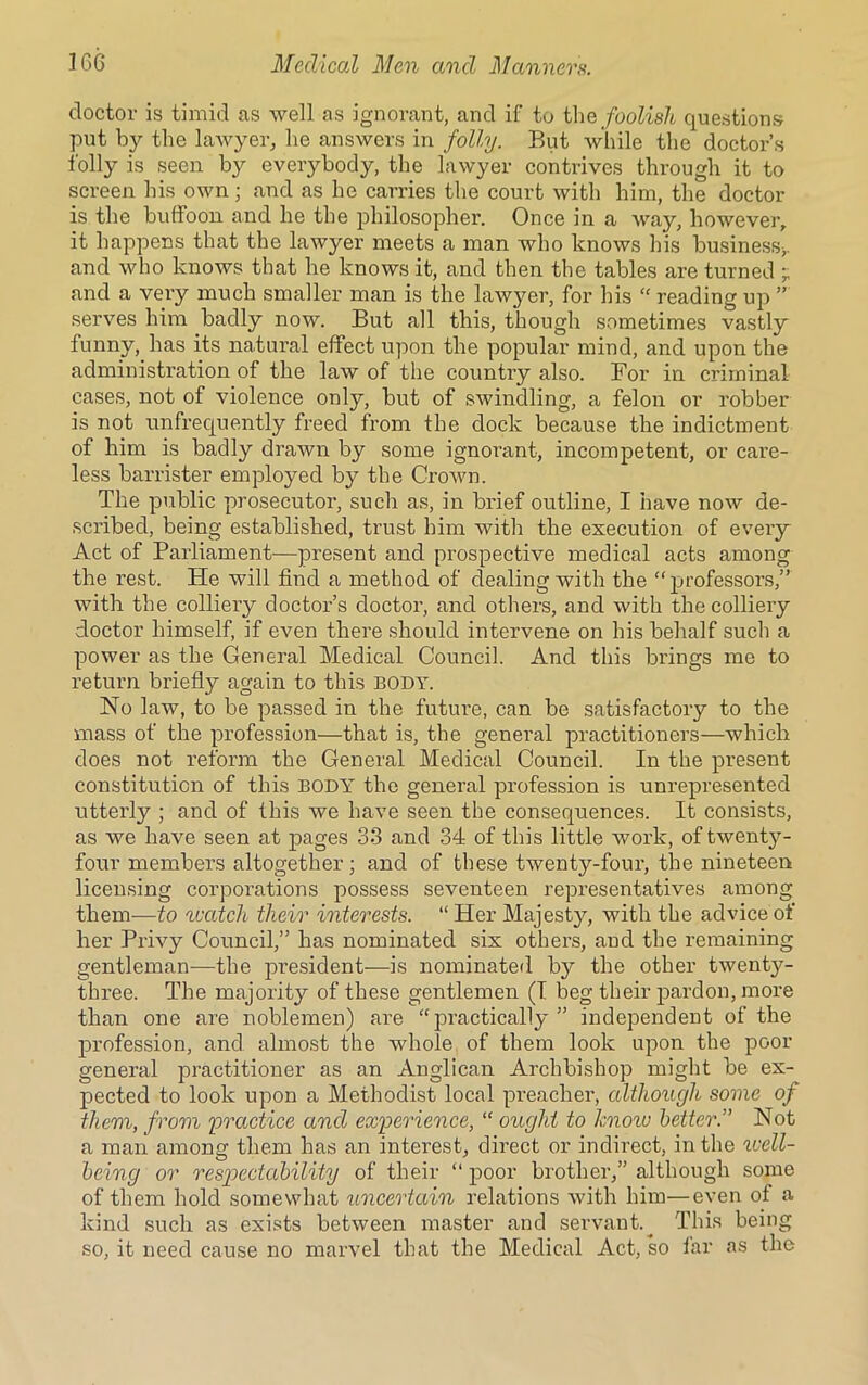 doctor is timid as well as ignorant, and if to the foolish questions put by the lawyer, he answers in folly. But while the doctor’s folly is seen by everybody, the lawyer contrives through it to screen bis own ; and as he carries the court with him, the doctor is the buffoon and he the philosopher. Once in a way, however, it happens that the lawyer meets a man who knows his business*, and who knows that be knows it, and then the tables are turned ; and a very much smaller man is the lawyer, for his “ reading up ” serves him badly now. But all this, though sometimes vastly funny, has its natural effect upon the popular mind, and upon the administration of the law of the country also. For in criminal cases, not of violence only, but of swindling, a felon or robber is not unfrequently freed from the dock because the indictment of him is badly drawn by some ignorant, incompetent, or care- less barrister employed by the Crown. The public prosecutor, such as, in brief outline, I have now de- scribed, being established, trust him with the execution of evei’y Act of Parliament—present and prospective medical acts among the rest. He will find a method of dealing with the “professors,” with the colliery doctor’s doctor, and others, and with the colliery doctor himself, if even there should intervene on his behalf such a power as the General Medical Council. And this brings me to return briefly again to this body. No law, to be passed in the future, can be satisfactory to the mass of the profession—that is, the general practitioners—which does not reform the General Medical Council. In the present constitution of this BODY the general profession is unrepresented utterly ; and of this we have seen the consequences. It consists, as we have seen at pages 33 and 34 of this little work, of twenty- four members altogether; and of these twenty-four, the nineteen licensing corporations possess seventeen representatives among them—to watch their interests. “ Her Majesty, with the advice of her Privy Council,” has nominated six others, and the remaining gentleman—the president—is nominated by the other twenty- three. The majority of these gentlemen (I beg their pardon, more than one are noblemen) are “practically” independent of the profession, and almost the whole of them look upon the poor general practitioner as an Anglican Archbishop might be ex- pected to look upon a Methodist local preacher, although some of them, from practice and experience, “ ought to know better.” Not a man among them has an interest, direct or indirect, in the well- being or respectability of their “ poor brother,” although some of them hold somewhat uncertain relations with him—even of' a kind such as exists between master and servant.. This being so, it need cause no marvel that the Medical Act, so far as the