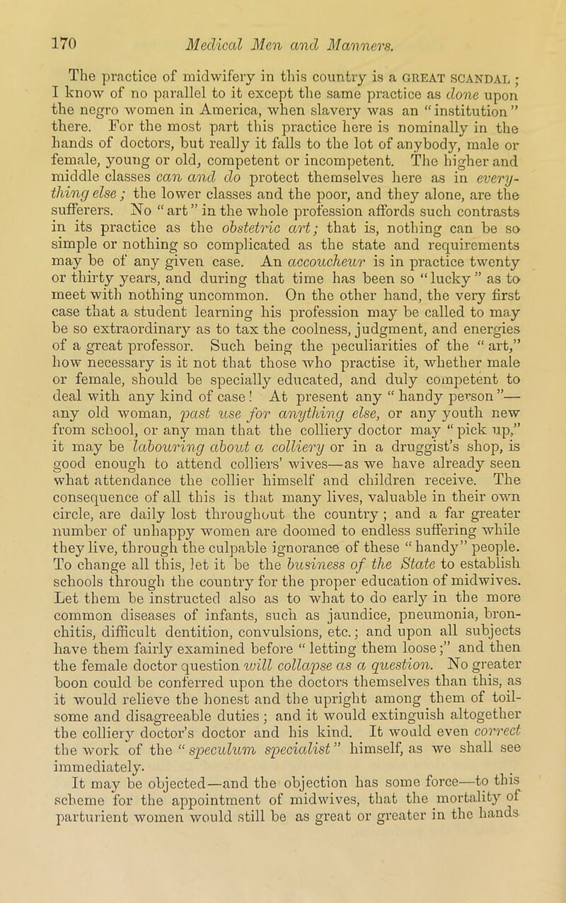 The practice of midwifery in this country is a great scandal ; I know of no parallel to it except the same practice as done upon the negro women in America, when slavery was an “institution” there. For the most part this practice here is nominally in the hands of doctors, but really it falls to the lot of anybody, male or female, young or old, competent or incompetent. The higher and middle classes can and do protect themselves here as in every- thing else ; the lower classes and the poor, and they alone, are the sufferers. No “ art ” in the whole profession affords such contrasts in its practice as the obstetric art; that is, nothing can be so simple or nothing so complicated as the state and requirements may be of any given case. An accoucheur is in practice twenty or thirty years, and during that time has been so “lucky” as to meet with nothing uncommon. On the other hand, the very first case that a student learning his profession may be called to may be so extraordinary as to tax the coolness, judgment, and energies of a great professor. Such being the peculiarities of the “ art,” how necessary is it not that those who practise it, whether male or female, should be specially educated, and duly competent to deal with any kind of case ! At present any “ handy person ”— any old woman, past use for anything else, or any youth new from school, or any man that the colliery doctor may “ pick up,” it may be labouring about a colliery or in a druggist’s shop, is good enough to attend colliers’ wives—as we have already seen what attendance the collier himself and children receive. The consequence of all this is that many lives, valuable in their own circle, are daily lost throughout the country ; and a far greater number of unhappy women are doomed to endless suffering while they live, through the culpable ignorance of these “ handy” people. To change all this, let it be the business of the State to establish schools through the country for the proper education of midwives. Let them be instructed also as to what to do earl}7 in the more common diseases of infants, such as jaundice, pneumonia, bron- chitis, difficult dentition, convulsions, etc.; and upon all subjects have them fairly examined before “ letting them looseand then the female doctor question will collapse as a question. No greater boon could be conferred upon the doctors themselves than this, as it would relieve the honest and the upright among them of toil- some and disagreeable duties ; and it would extinguish altogether the colliery doctor’s doctor and his kind. It would even correct the work of the “ speculum specialist ” himself, as we shall see immediately. It may be objected—and the objection has some force—to this scheme for the appointment of midwives, that the mortality of parturient women would still be as great or greater in the hands
