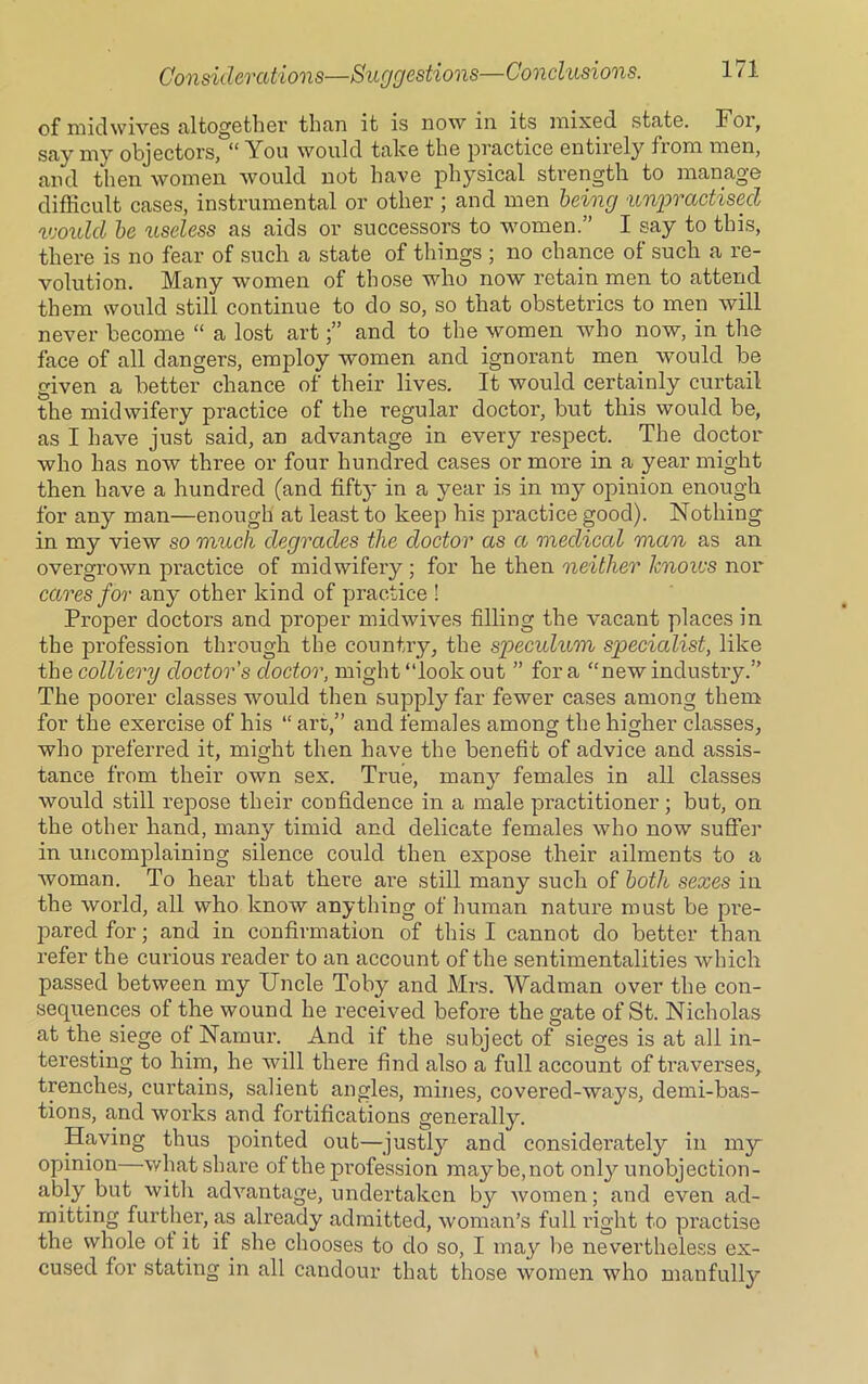 of mid wives altogether than it is now in its mixed state. For, say my objectors, “ You would take the practice entirely from men, and then women would not have physical strength to manage difficult cases, instrumental or other ; and men being unpractised would be useless as aids or successors to women.” I say to this, there is no fear of such a state of things ; no chance of such a re- volution. Many women of those who now retain men to attend them would still continue to do so, so that obstetrics to men will never become “ a lost artand to the women who now, in the face of all dangers, employ women and ignorant men would be given a better chance of their lives. It would certainly curtail the midwifery practice of the regular doctor, but this would be, as I have just said, an advantage in every respect. The doctor who has now three or four hundred cases or more in a year might then have a hundred (and fifty' in a year is in my opinion enough for any man—enough at least to keep his practice good). Nothing in my view so much degrades the doctor as a medical man as an overgrown practice of midwifery ; for he then neither Jcnoivs nor cares for any other kind of practice ! Proper doctors and proper midwives filling the vacant places in the profession through the country, the speculum specialist, like the colliery doctor's doctor, might “look out ” for a “new industry.” The pooi'er classes would then supply far fewer cases among them for the exercise of his “ art,” and females among the higher classes, who preferred it, might then have the benefit of advice and assis- tance from their own sex. True, many females in all classes would still repose their confidence in a male practitioner; but, on the other hand, many timid and delicate females who now suffer in uncomplaining silence could then expose their ailments to a woman. To hear that there are still many such of both sexes in the world, all who know any tiling of human nature must be pre- pared for; and in confirmation of this I cannot do better than refer the curious reader to an account of the sentimentalities which passed between my Uncle Toby and Mrs. Wadman over the con- sequences of the wound he received before the gate of St. Nicholas at the siege of Namur. And if the subject of sieges is at all in- teresting to him, he will there find also a full account of traverses, trenches, curtains, salient angles, mines, covered-ways, demi-bas- tions, and works and fortifications generally. Having thus pointed out—justly and considerately in my opinion—what share of the profession maybe, not only unobjection- able but with advantage, undertaken by women; and even ad- mitting further, as already admitted, woman’s full right to practise the whole ot it if she chooses to do so, I may be nevertheless ex- cused for stating in all candour that those women who manfully