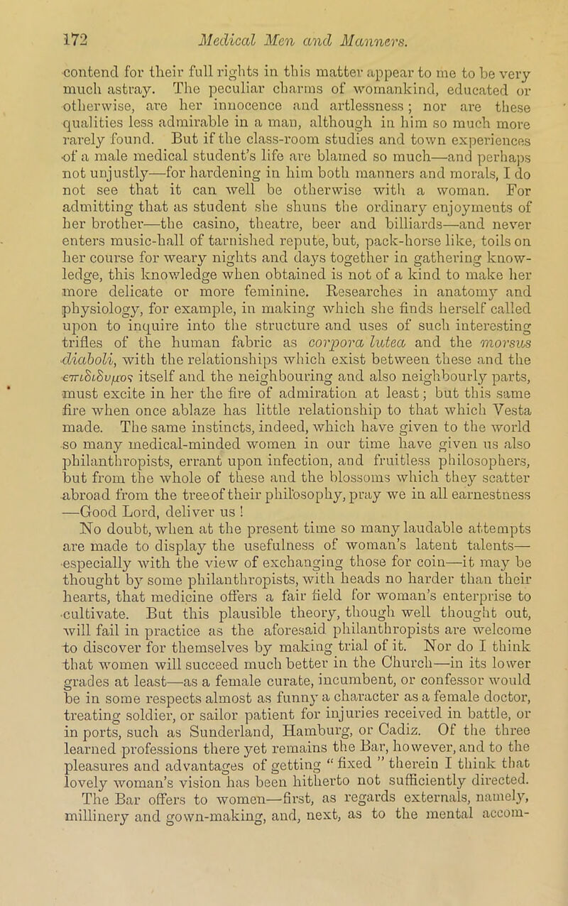 contend for their full rights in this matter appear to me to be very much astray. The peculiar charms of womankind, educated or ■otherwise, are her innocence and artlessness; nor are these qualities less admirable in a man, although in him so much more rarely found. But if the class-room studies and town experiences of a male medical student’s life are blamed so much—and perhaps not unjustly—for hardening in him both manners and morals, I do not see that it can well be otherwise with a woman. For admitting that as student she shuns the ordinary enjoyments of her brother—the casino, theatre, beer and billiards—and never enters music-hall of tarnished repute, but, pack-horse like, toils on her course for weary nights and days together in gathering know- ledge, this knowledge when obtained is not of a kind to make her more delicate or more feminine. Researches in anatomy and physiology, for example, in making which she finds herself called upon to inquire into the structure and uses of such interesting trifles of the human fabric as corpora lutea and the morsus cliaboli, with the relationships which exist between these and the €7riStSugo? itself and the neighbouring and also neighbourly parts, must excite in her the fire of admiration at least; but this same fire when once ablaze has little relationship to that which Vesta made. The same instincts, indeed, which have given to the world so many medical-minded women in our time have given us also philanthropists, errant upon infection, and fruitless philosophers, but from the whole of these and the blossoms which they scatter abroad from the treeof their philosophy, pray we in all earnestness —Good Lord, deliver us ! No doubt, when at the present time so many laudable attempts are made to display the usefulness of woman’s latent talents— •especially with the view of exchanging those for coin—it may be thought by some philanthropists, with heads no harder than their hearts, that medicine offers a fair field lor woman’s enterprise to •cultivate. But this plausible theory, though well thought out, will fail in practice as the aforesaid philanthropists are welcome to discover for themselves by making trial of it. Nor do I think that women will succeed much better in the Church—in its lower grades at least—as a female curate, incumbent, or confessor would be in some respects almost as funny a character as a female doctor, treating soldier, or sailor patient for injuries received in battle, or in ports, such as Sunderland, Hamburg, or Cadiz. 01 the three learned professions there yet remains the Bar, however, and to the pleasures and advantages of getting “ fixed ” therein I think that lovely woman’s vision has been hitherto not sufficiently directed. The Bar offers to women—first, as regards externals, namely, millinery and gown-making, and, next, as to the mental accom-