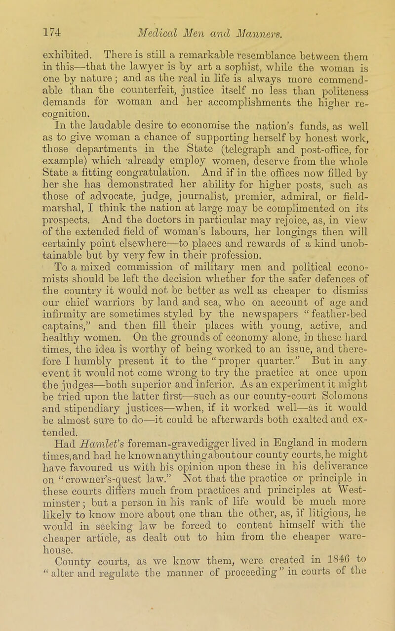 exhibited. There is still a remarkable resemblance between them in this—that the lawyer is by art a sophist, while the woman is one by nature ; and as the real in life is always more commend- able than the counterfeit, justice itself no less than politeness demands for woman and her accomplishments the higher re- cognition. In the laudable desire to economise the nation’s funds, as well as to give woman a chance of supporting herself by honest work, those departments in the State (telegraph and post-office, for example) which already employ women, deserve from the whole State a fitting congratulation. And if in the offices now filled by her she has demonstrated her ability for higher posts, such as those of advocate, judge, journalist, premier, admiral, or field- marshal, I think the nation at large may be complimented on its prospects. And the doctors in particular may rejoice, as, in view of the extended field of woman’s laboui’s, her longings then will certainly point elsewhere—to places and rewards of a kind unob- tainable but by very few in their profession. To a mixed commission of military men and political econo- mists should be left the decision whether for the safer defences of the country it would not be better as well as cheaper to dismiss our chief warriors by land and sea, who on account of age and infirmity are sometimes styled by the newspapers “ feather-bed captains,” and then fill their places with young, active, and healthy women. On the grounds of economy alone, in these hard times, the idea is worthy of being worked to an issue, and there- fore I humbly present it to the “ proper quarter.” But in any event it would not come wrong to try the practice at once upon the judges—both superior and inferior. As an experiment it might be tried upon the latter first—such as our county-court Solomons and stipendiary justices—when, if it worked well—as it would be almost sure to do—it could be afterwards both exalted and ex- tended. Had Hamlet's foreman-gravedigger lived in England in modern times,and had he knownanythingaboutour county courts,he might have favoured us with his opinion upon these in his deliverance on “ crowner’s-quest law.” Not that the practice or principle in these courts differs much from practices and principles at West- minster ; but a person in his rank of life would be much more likely to know more about one than the other, as, if litigious, he would in seeking law be forced to content himself with the cheaper article, as dealt out to him from the cheaper ware- house. County courts, as we know them, were created in 1846 to “ alter and regulate the manner of proceeding ” in courts of the