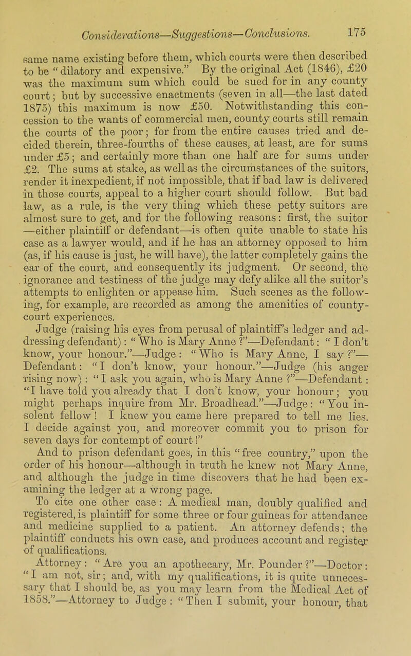 same name existing before them, which courts were then described to be “ dilatory and expensive.” By the original Act (1846), £20 was the maximum sum which could be sued for in any county court; but by successive enactments (seven in all—the last dated 1875) this maximum is now £50. Notwithstanding this con- cession to the wants of commercial men, county courts still remain the courts of the poor; for from the entire causes tried and de- cided therein, three-fourths of these causes, at least, are for sums under £5; and certainly more than one half are for sums under £2. The sums at stake, as well as the circumstances of the suitors, render it inexpedient, if not impossible, that if bad law is delivered in those courts, appeal to a higher court should follow. But bad law, as a rule, is the very thing which these petty suitors are almost sure to get, and for the following reasons: first, the suitor —either plaintiff or defendant—is often quite unable to state his case as a lawyer would, and if he has an attorney opposed to him (as, if his cause is just, he will have), the latter completely gains the ear of the court, and consequently its judgment. Or second, the ignorance and testiness of the j udge may defy alike all the suitor’s attempts to enlighten or appease him. Such scenes as the follow- ing, for example, are recorded as among the amenities of county- court experiences. Judge (raising his eyes from perusal of plaintiff’s ledger and ad- dressing defendant): “ Who is Mary Anne ?”—Defendant: “ I don’t know, your honour.”—Judge: “Who is Mary Anne, I say?”— Defendant: “I don’t know, your honour.”—Judge (his anger rising now) : “I ask you again, who is Mary Anne ?”—Defendant: “I have told you already that I don’t know, your honour; you might perhaps inquire from Mr. Broadhead.”—Judge: “You in- solent fellow ! I knew you came here prepared to tell me lies. I decide against you, and moreover commit you to prison for seven days for contempt of court!” And to prison defendant goes, in this “ free country,” upon the order of his honour—although in truth he knew not Mary Anne, and although the judge in time discovers that he had been ex- amining the ledger at a wrong page. To cite one other case : A medical man, doubly qualified and registered, is plaintiff for some three or four guineas for attendance and medicine supplied to a patient. An attorney defends; the plaintiff conducts his own case, and produces account and register of qualifications. Attorney : “ Are you an apothecary, Mr. Pounder ?”—Doctor : “I am not, sir; and, with my qualifications, it is quite unneces- sary that I should be, as you may learn from the Medical Act of 1858.”—Attorney to Judge : “Then I submit, your honour, that