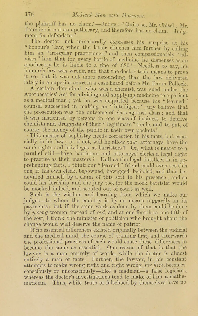 the plaintiff has no claim.”—Judge: “ Quite so, Mr. Chisel; Mr. Pounder is not an apothecary, and therefore has no claim. Judg- ment for defendant.” The doctor not unnaturally expresses his surprise at his “ honour’s ” law, when the latter clinches him further by calling him an “ irregular practitioner,” and then compassionately “ ad- vises him that for every bottle of medicine he dispenses as an apothecary he is liable to a fine of £20! Needless to say, his honour s law was wrong, and that the doctor took means to prove it so; but it was not more astounding than the law delivered lately in a.superior court in a case heard before Mr. Baron Pollock. A certain defendant, who was a chemist, was sued under the Apothecaries’ Act for advising and supplying medicine to a patient as a medical man ; yet he was acquitted because his “learned” counsel succeeded in making an “ intelligent ” jury believe that the prosecution was the outcome of class against class; and that it was instituted bj7 persons in one class of business to deprive chemists and druggists of their “ legitimate ” trade, and to put, of course, the money of the public in their own pockets ! This master of sophistry needs correction in his facts, but espe- cially in his law; or if not, will he allow that attorneys have the same rights and privileges as barristers ? Or, what is neare- to a parallel still—have barristers’ and attorneys’ clerks a legal right to practise as their masters ? Dull as the legal intellect is in ap- prehending facts, I think our “ learned ” friend could even see this one, if his own clerk, begowned, bewigged, befooled, and then be- devilled himself by a claim of this sort in his presence; and so could his lordship and the jury too, for the mock barrister would be mocked indeed, and scouted out of court as well. Such is the wisdom and learning from which we make our judges—to whom the country is by no means niggardly in its payments; but if the same work as done by them could be done by young women instead of old, and at one-fourth or one-fifth of the cost, I think the minister or politician who brought about the change would well deserve the name of patriot. If no essential differences existed originally between the judicial and the medical mind, the course of training first, and afterwards the professional practices of each would cause these differences to become the same as essential. One reason of that is that the lawjmr is a man entirely of words, while the doctor is almost entirely a man of facts. Further, the law}7er, in his constant attempts to make wrong right and right wrong, for hire, becomes, consciously or unconsciously—like a madman—a false logician whereas the doctor’s investigations tend to make of him a mathe- matician. Thus, while truth or falsehood by themselves have no
