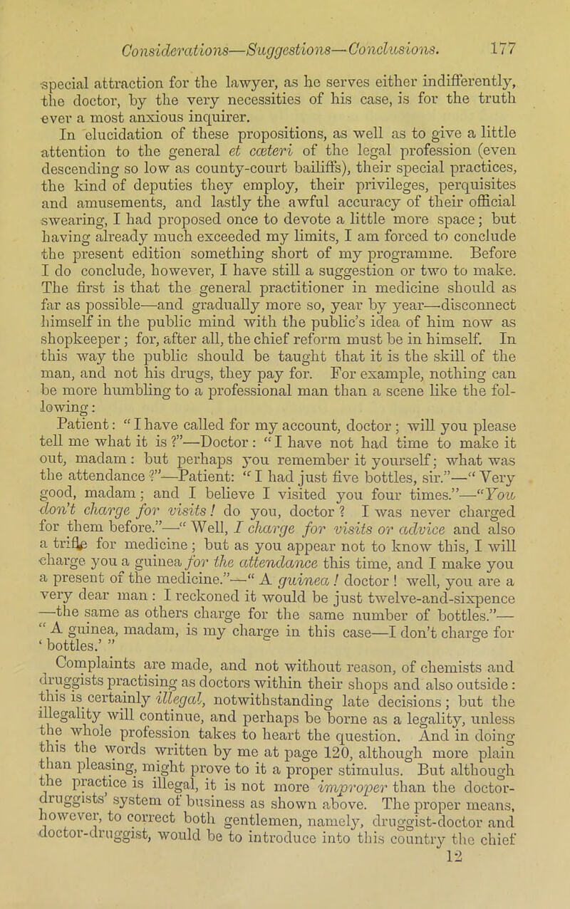 •special attraction for the lawyer, as he serves either indifferently, the doctor, by the very necessities of his case, is for the truth ever a most anxious inquirer. In elucidation of these propositions, as well as to give a little attention to the general et cceteri of the legal profession (even descending so low as county-court bailiffs), their special practices, the kind of deputies they employ, their privileges, perquisites and amusements, and lastly the awful accuracy of their official swearing, I had proposed once to devote a little more space; but having already much exceeded my limits, I am forced to conclude the present edition something short of my programme. Before I do conclude, however, I have still a suggestion or two to make. The first is that the general practitioner in medicine should as far as possible—and gradually more so, year by year—disconnect himself in the public mind with the public’s idea of him now as shopkeeper ; for, after all, the chief reform must be in himself. In this way the public should be taught that it is the skill of the man, and not his drugs, they pay for. For example, nothing can be more humbling to a professional man than a scene like the fol- lowing : Patient: “Ihave called for my account, doctor ; will you please tell me what it is ?”—Doctor : “ I have not had time to make it out, madam: but perhaps you remember it yourself; what was the attendance?”—Patient: “I had just five bottles, sir.”—“Very good, madam; and I believe I visited you four times.”—“ You don't charge for visits! do you, doctor ? I was never charged for them before.”—■“ Well, I charge for visits or advice and also a triffii for medicine; but as you appear not to know this, I will charge you a guinea for the attendance this time, and I make you a present oi the medicine.”—“ A guinea! doctor ! well, you are a very dear man : I reckoned it would be just twelve-ancl-sixpence the same as others charge for the same number of bottles.”— A guinea, madam, is my charge in this case—I don’t charge for ‘ bottles.’ ” Complaints are made, and not without reason, of chemists and druggists practising as doctors within their shops and also outside : this is certainly illegal, notwithstanding late decisions; but the illegality will continue, and perhaps be borne as a legality, unless the whole profession takes to heart the question. And in doing t ns the words written by me at page 120, although more plain than pleasing, might prove to it a proper stimulus. But although the practice is illegal, it is not more improper than the doctor- druggists system of business as shown above. The proper means, however, to correct both gentlemen, namely, druggist-doctor and doctor-druggist, would be to introduce into this country the chief 12