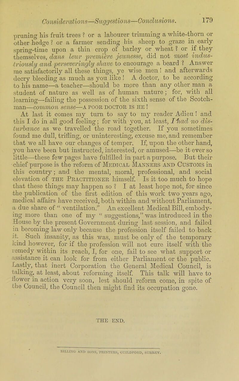 pruning his fruit trees ? or a labourer trimming a white-thorn or other hedge ? or a farmer sending his sheep to graze in early spring-time upon a thin crop of barley or wheat ? or if they themselves, dans lexer premiere jeunesse, did not most indus- triously and perseveringly shave to encourage a beard ? Answer me satisfactorily all these tilings, ye wise men! and afterwards decry bleeding as much as you like ! A doctor, to be according to his name—a teacher—should be more than any other man a student of nature as well as of human nature ; for, with all learning—failing the possession of the sixth sense of the Scotch- man—common sense■—a poor doctor is he ! At last it comes my turn to say to my reader Adieu ! and this I do in all good feeling; for with you, at least, Iliad no dis- turbance as we travelled the road together. If you sometimes found me dull, trifling, or uninteresting, excuse me, and remember that we all have our changes of temper. If, upon the other hand, you have been but instructed, interested, or amused—be it ever so little—these few pages have fulfilled in part a purpose. But their chief purpose is the reform of Medical Manners and Customs in this country; and the mental, moral, professional, and social elevation of the Practitioner himself. Is it too much to hope that these things may happen so ? I at least hope not, for since the publication of the first edition of this work two years ago, medical affairs have received, both within and without Parliament, a due share of “ ventilation.” An excellent Medical Bill, embody- ing more than one of my “ suggestions,” was introduced in the House by the present Government during last session, and failed in becoming law only because the profession itself failed to back it. Such insanity, as this was, must be only of the temporary kind however, for if the profession will not cure itself with the remedy within its reach, I, for one, fail to see what support or assistance it can look for from either Parliament or the public. Lastly, that inert Corporation the General Medical Council, is talking, at least, about reforming itself. This talk will have to ilower in action very soon, lest should reform come, in spite of the Council, the Council then might find its occupation gone. THE END. BILLING AND SONS, PRINTERS, GUILDFORD, SURREY.