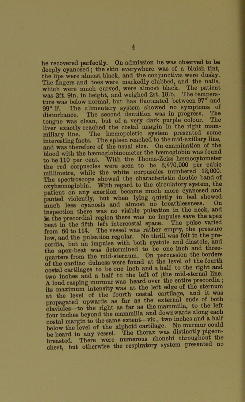 he recovered perfectly. On admission he was observed to be deeply cyanosed; the skin everywhere was of a bluish tint, the lips were almost black, and the conjunctive were dusky. The fingers and toes were markedly clubbed, and the nails, which were much curved, were almost black. The patient was 3ft. 9in. in height, and weighed 2st. 101b. The tempera- ture was below normal, but has fluctuated between 97° and 99° F. The alimentary system showed no symptoms of disturbance. The second ‘dentition was in progress. The tongue was clean, but of a very dark purple colour. The liver exactly reached the costal margin in the right mam- millary line. The lnemopoietic system presented some interesting facts. The spleen reached to the mid-axillary line, and was therefore of the usual size. On examination of the blood with the haemoglobinometer the hemoglobin was found to be 110 per cent. With the Thoma-Zeiss hsemocytometer the red corpuscles were seen to be 8,470,000 per cubic millimetre, while the white corpuscles numbered 12,000. The spectroscope showed the characteristic double band of oxyhemoglobin. With regard to the circulatory system, the patient on any exertion became much more cyanosed and panted violently, but when lying quietly in bed showed much less cyanosis and almost no breathlessness. On inspection there was no visible pulsation in the neck, and in the precordial region there was no impulse save the apex beat in the fifth left intercostal space. The pulse varied from 64 to 114. The vessel was rather empty, the pressure low, and the pulsation regular. No thrill was felt in the pre- cordia, but an impulse with both systole and diastole, and the apex-beat was determined to be one inch and three- quarters from the mid-sternum. On percussion the borders of the cardiac dulness were found at the level of the fourth costal cartilages to be one inch and a half to the right and two inches and a half to the left of tthe mid-sternal line. A loud rasping murmur was heard over the entire precordia; its maximum intensity was at the left edge of the sternum at the level of the fourth costal cartilage, and it was propagated upwards as far as the external ends of both clavicles—to the right as far as the mammilla, to the left four inches beyond the mammilla and downwards along each costal margin to the same extent—viz., two inches and a half below the level of the xiphoid cartilage. No murmur could be heard in any vessel. The thorax was distinctly pigeon- breasted. There were numerous rhonchi throughout the chest, but otherwise the respiratory system presented no