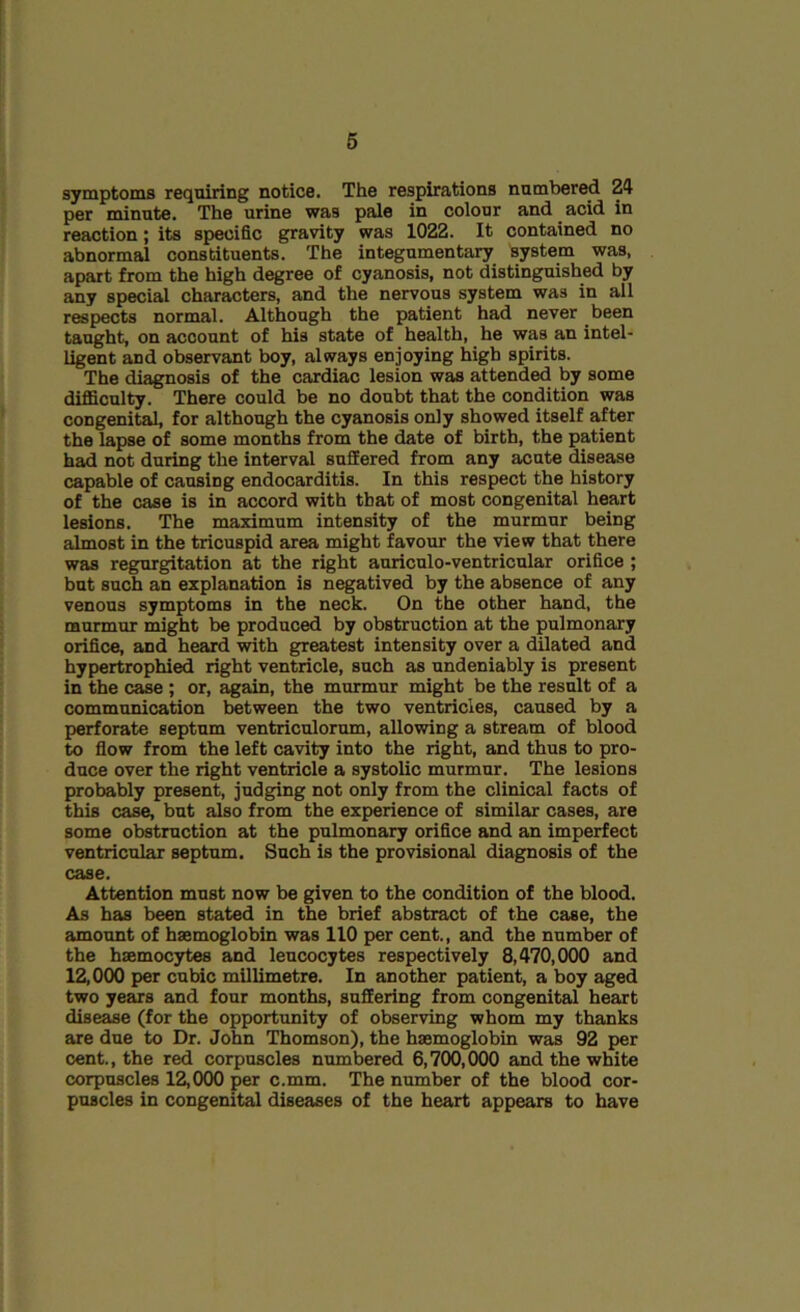 symptoms requiring notice. The respirations numbered 24 per minute. The urine was pale in colour and acid in reaction; its specific gravity was 1022. It contained no abnormal constituents. The integumentary system was, apart from the high degree of cyanosis, not distinguished by any special characters, and the nervous system was in all respects normal. Although the patient had never been taught, on account of his state of health, he was an intel- ligent and observant boy, always enjoying high spirits. The diagnosis of the cardiac lesion was attended by some difficulty. There could be no doubt that the condition was congenital, for although the cyanosis only showed itself after the lapse of some months from the date of birth, the patient had not during the interval suffered from any acute disease capable of causing endocarditis. In this respect the history of the case is in accord with that of most congenital heart lesions. The maximum intensity of the murmur being almost in the tricuspid area might favour the view that there was regurgitation at the right auriculo-ventricular orifice ; but such an explanation is negatived by the absence of any venous symptoms in the neck. On the other hand, the murmur might be produced by obstruction at the pulmonary orifice, and heard with greatest intensity over a dilated and hypertrophied right ventricle, such as undeniably is present in the case ; or, again, the murmur might be the result of a communication between the two ventricles, caused by a perforate septum ventriculorum, allowing a stream of blood to flow from the left cavity into the right, and thus to pro- duce over the right ventricle a systolic murmur. The lesions probably present, judging not only from the clinical facts of this case, but also from the experience of similar cases, are some obstruction at the pulmonary orifice and an imperfect ventricular septum. Such is the provisional diagnosis of the case. Attention must now be given to the condition of the blood. As has been stated in the brief abstract of the case, the amount of haemoglobin was 110 per cent., and the number of the haemocytes and leucocytes respectively 8,470,000 and 12,000 per cubic millimetre. In another patient, a boy aged two years and four months, suffering from congenital heart disease (for the opportunity of observing whom my thanks are due to Dr. John Thomson), the haemoglobin was 92 per cent., the red corpuscles numbered 6,700,000 and the white corpuscles 12,000 per c.mm. The number of the blood cor- puscles in congenital diseases of the heart appears to have