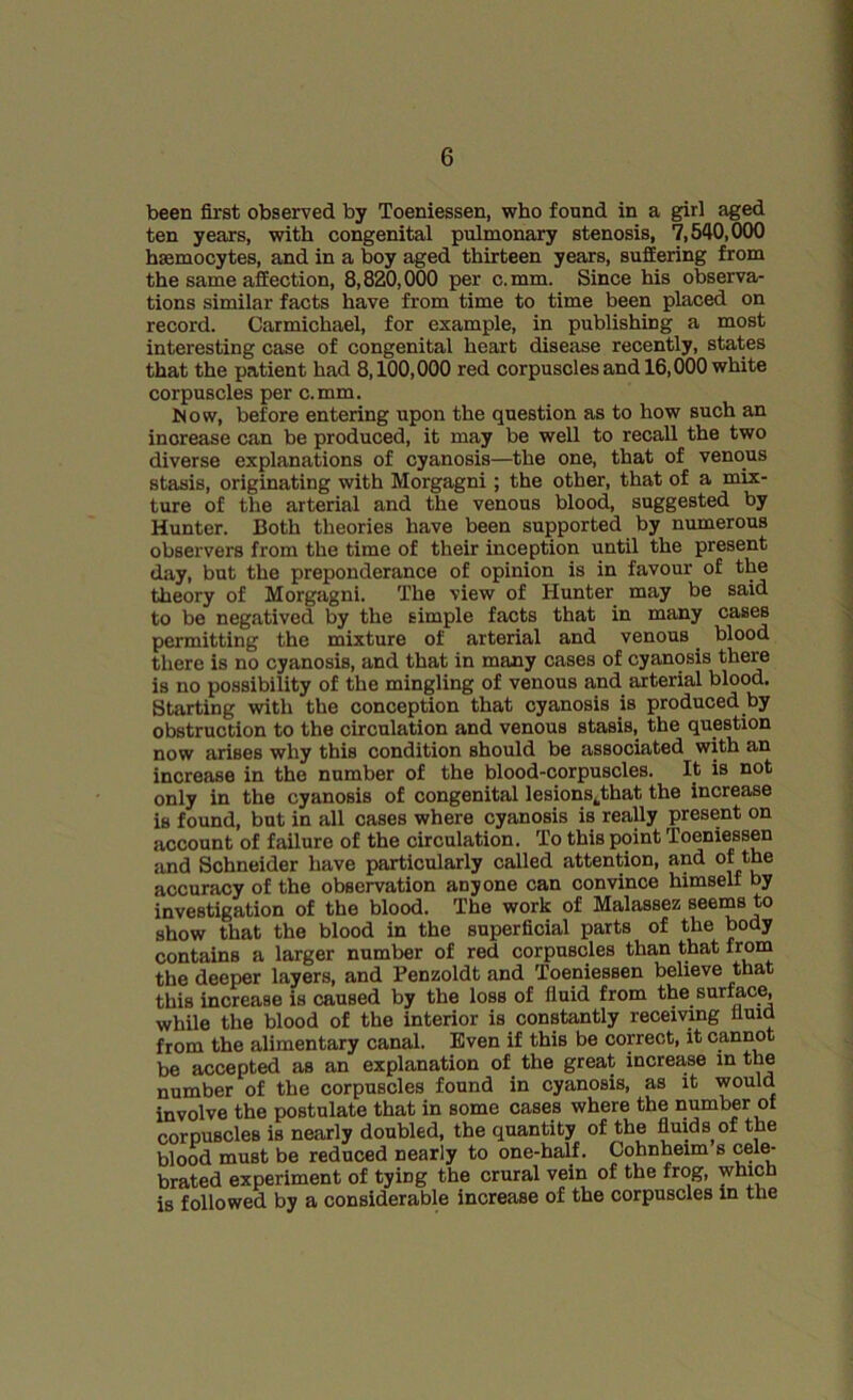 been first observed by Toeniessen, who found in a girl aged ten years, with congenital pulmonary stenosis, 7,540,000 hsemocytes, and in a boy aged thirteen years, suffering from the same affection, 8,820,000 per c.mm. Since his observa- tions similar facts have from time to time been placed on record. Carmichael, for example, in publishing a most interesting case of congenital heart disease recently, states that the patient had 8,100,000 red corpuscles and 16,000 white corpuscles per c.mm. Now, before entering upon the question as to how such an increase can be produced, it may be well to recall the two diverse explanations of cyanosis—the one, that of venous stasis, originating with Morgagni ; the other, that of a mix- ture of the arterial and the venous blood, suggested by Hunter. Both theories have been supported by numerous observers from the time of their inception until the present day, but the preponderance of opinion is in favour of the theory of Morgagni. The view of Hunter may be said to be negatived by the simple facts that in many cases permitting the mixture of arterial and venous. blood there is no cyanosis, and that in many cases of cyanosis there is no possibility of the mingling of venous and arterial blood. Starting with the conception that cyanosis is produced by obstruction to the circulation and venous stasis, the question now arises why this condition should be associated with an increase in the number of the blood-corpuscles. It is not only in the cyanosis of congenital lesionskthat the increase is found, but in all cases where cyanosis is really present on account of failure of the circulation. To this point Toeniessen and Schneider have particularly called attention, and of the accuracy of the observation anyone can convince himself by investigation of the blood. The work of Malassez seems to show that the blood in the superficial parts of the body contains a larger number of red corpuscles than that from the deeper layers, and Penzoldt and Toeniessen believe that this increase is caused by the loss of fluid from the surface, while the blood of the interior is constantly receiving fluid from the alimentary canal. Even if this be correct, it cannot be accepted as an explanation of the great increase in the number of the corpuscles found in cyanosis, as it would involve the postulate that in some cases where the number of corpuscles is nearly doubled, the quantity of the fluids of the blood must be reduced nearly to one-half. Cohnheim s cele- brated experiment of tying the crural vein of the frog, which is followed by a considerable increase of the corpuscles in the