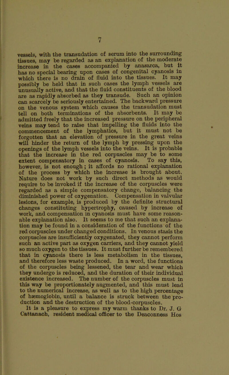 I vessels, with the transudation of serum into the surrounding tissues, may be regarded as an explanation of the moderate increase in the cases accompanied by anasarca, but it has no special bearing upon cases of congenital cyanosis in which there is no drain of fluid into the tissues. It may possibly be held that in such cases the lymph vessels are unusually active, and that the fluid constituents of the blood are as rapidly absorbed as they transude. Such an opinion can scarcely be seriously entertained. The backward pressure on the venous system which causes the transudation must tell on both terminations of the absorbents. It may be admitted freely that the increased pressure on the peripheral veins may tend to raise that impelling the fluids into the commencement of the lymphatics, but it must not be forgotten that an elevation of pressure in the great veins will hinder the return of the lymph by pressing upon the openings of the lymph vessels into the veins. It is probable that the increase in the red corpuscles may be to some extent compensatory in cases of cyanosis. To say this, however, is not enough; it affords no rational explanation of the process by which the increase is brought about. Nature does not work by such direct methods as would require to be invoked if the increase of the corpuscles were regarded as a simple compensatory change, balancing the diminished power of oxygenation. Compensation in valvular lesions, for example, is produced by the definite structural changes constituting hypertrophy, caused by increase of work, and compensation in cyanosis must have some reason- able explanation also. It seems to me that such an explana- tion may be found in a consideration of the functions of the red corpuscles under changed conditions. In venous stasis the corpuscles are insufficiently oxygenated, they cannot perform such an active part as oxygen carriers, and they cannot yield so much oxygen to the tissues. It must further be remembered that in cyanosis there is less metabolism in the tissues, and therefore less waste produced. In a word, the functions of the corpuscles being lessened, the tear and wear which they undergo is reduced, and the duration of their individual existence increased. The number of the corpuscles must in this way be proportionately augmented, and this must lead to the numerical increase, as well as to the high percentage of haemoglobin, until a balance is struck between the pro- duction and the destruction of the blood-corpuscles. It is a pleasure to express my warm thanks to Dr. J. G Cattanach, resident medical officer to the Deaconness Hos
