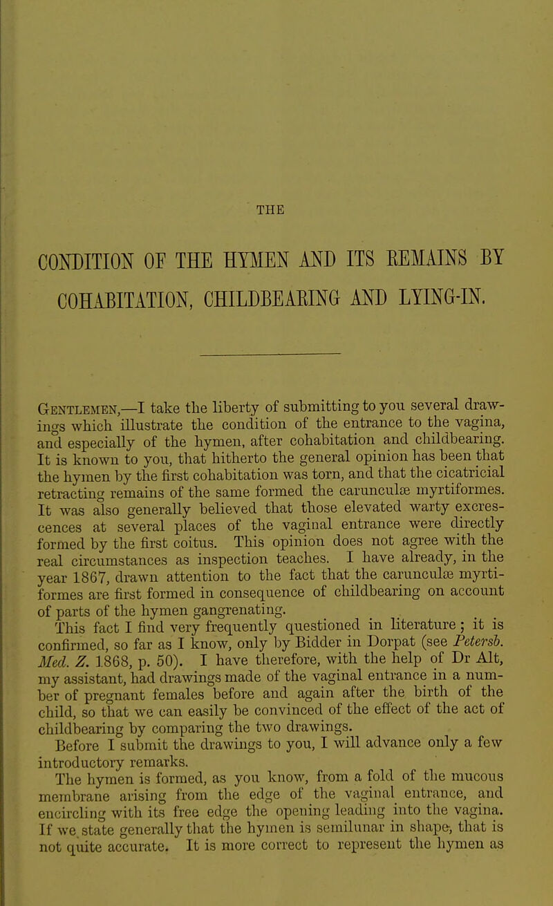 THE CONDITION OF THE HYMEN AND ITS KEMAINS BY COHABITATION, CHILDBEABING AND LYING-IN. Gentlemen—I take the liberty of submitting to you several draw- ings which illustrate the condition of the entrance to the vagina, and especially of the hymen, after cohabitation and childbearing. It is known to you, that hitherto the general opinion has been that the hymen by the first cohabitation was torn, and that the cicatricial retracting remains of the same formed the carunculse myrtiformes. It was also generally believed that those elevated warty excres- cences at several places of the vaginal entrance were directly formed by the first coitus. This opinion does not agree with the real circumstances as inspection teaches. I have already, in the year 1867, drawn attention to the fact that the carunculaB myrti- formes are first formed in consequence of childbearing on account of parts of the hymen gangrenating. This fact I find very frequently questioned in literature; it is confirmed, so far as I know, only by Bidder in Dorpat (see Petersb. Med. Z. 1868, p. 50). I have therefore, with the help of Dr Alt, my assistant, had drawings made of the vaginal entrance in a num- ber of pregnant females before and again after the birth of the child, so that we can easily be convinced of the effect of the act of childbearing by comparing the two drawings. Before I submit the drawings to you, I will advance only a few introductory remarks. The hymen is formed, as you know, from a fold of the mucous membrane arising from the edge of the vaginal entrance, and encircling with its free edge the opening leading into the vagina. If we. state generally that the hymen is semilunar in shape, that is not quite accurate. It is more correct to represent the hymen as