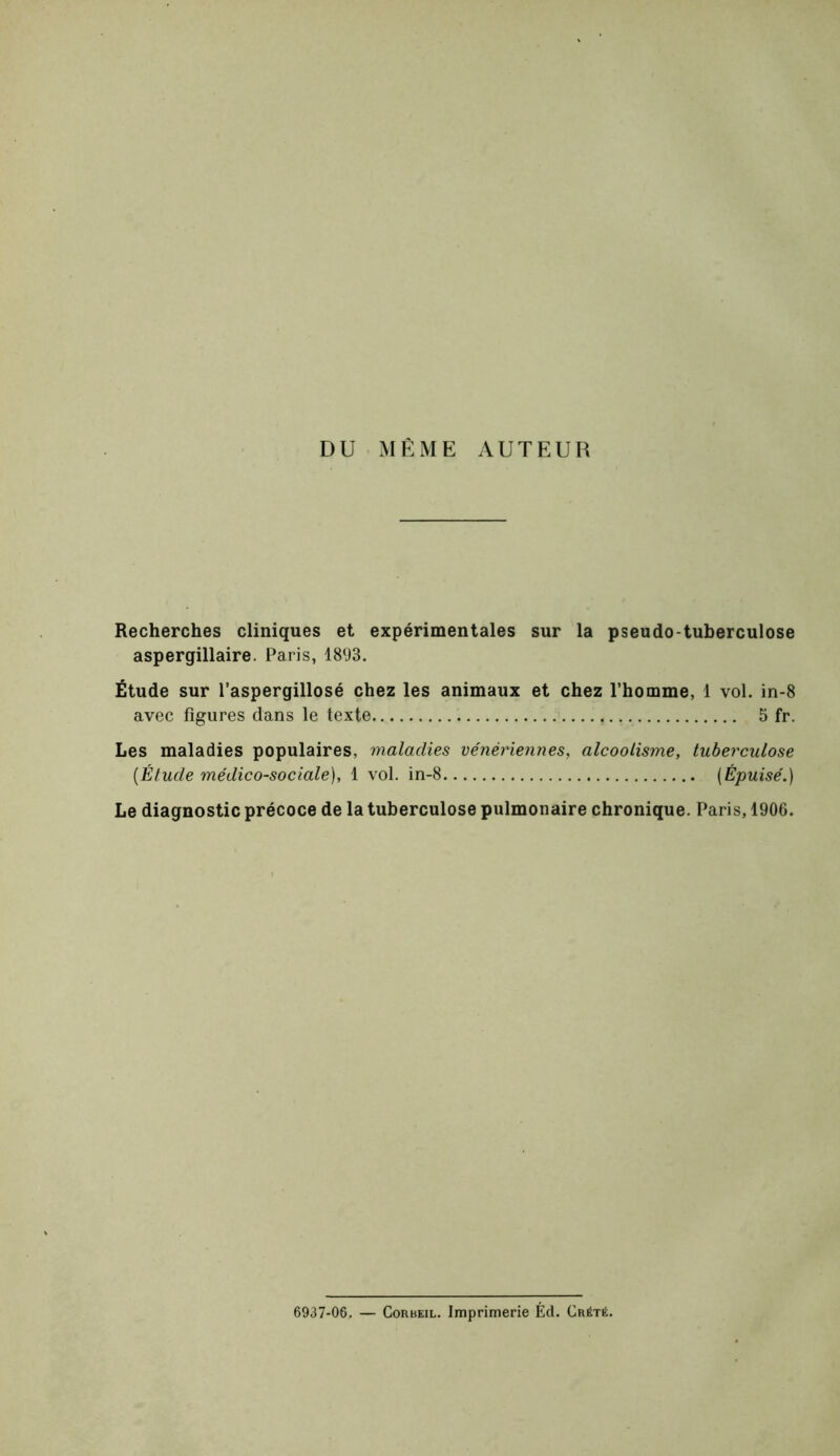 DU MÊME AUTEUR Recherches cliniques et expérimentales sur la pseudo-tuberculose aspergillaire. Paris, 1893. Étude sur l’aspergillosé chez les animaux et chez l’homme, 1 vol. in-8 avec figures dans le texte 5 fr. Les maladies populaires, maladies vénériennes, alcoolisme, tuberculose {Étude médico-sociale), 1 vol. in-8 {Épuisé.) Le diagnostic précoce de la tuberculose pulmonaire chronique. Paris, 1906. 6937-06. — CoRBEiL. Imprimerie Éd. Crété.