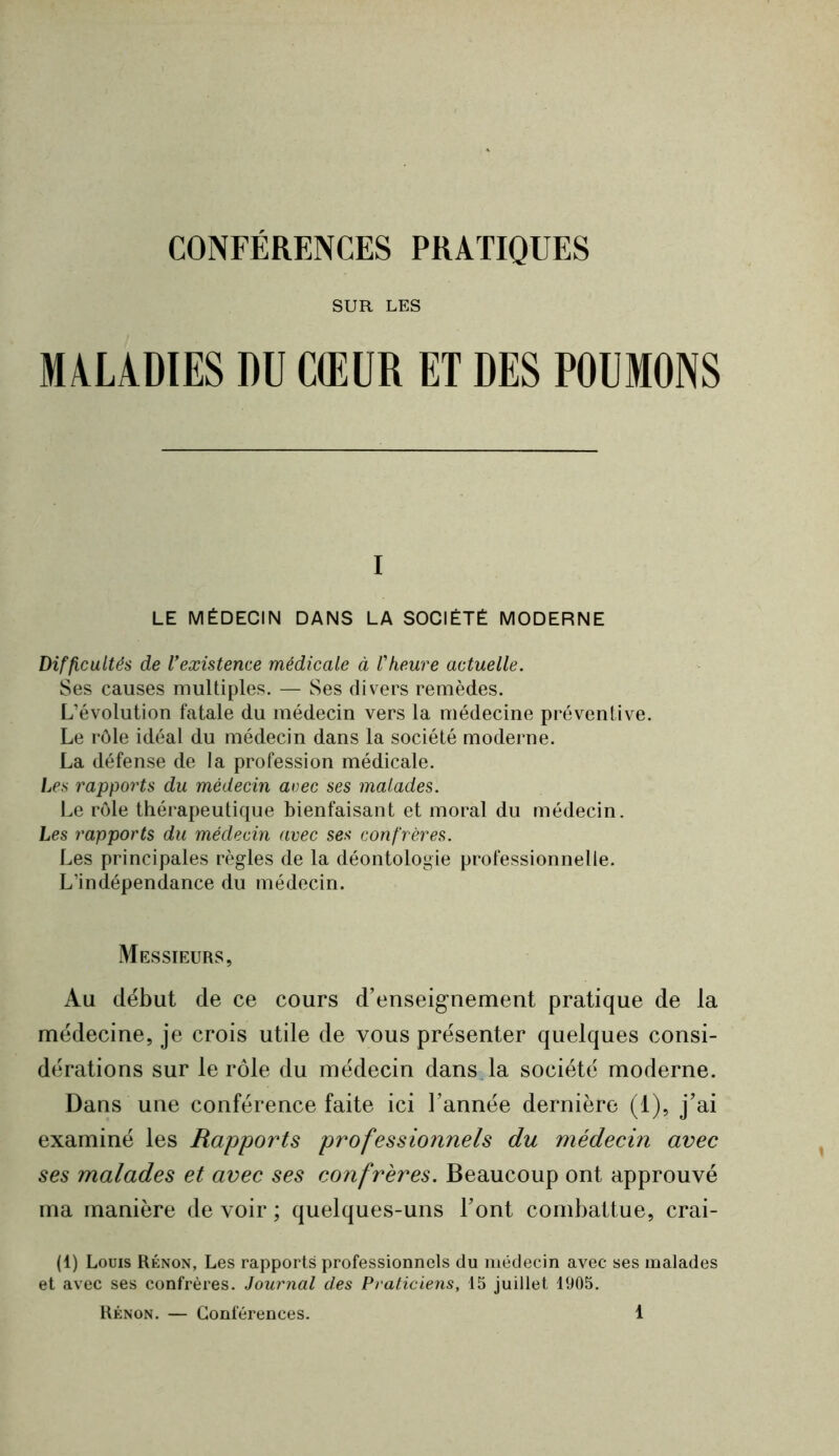 SUR LES MALADIES DU CŒUR ET DES POUMONS I LE MÉDECIN DANS LA SOCIÉTÉ MODERNE Difficultés de Vexisteme médicale à Vheure actuelle. Ses causes multiples. — Ses divers remèdes. L’évolution fatale du médecin vers la médecine préventive. Le rôle idéal du médecin dans la société moderne. La défense de la profession médicale. Les rapports du médecin acec ses malades. Le rôle thérapeutique bienfaisant et moral du médecin. Les rapports du médecin avec ses confrères. Les principales règles de la déontologie professionnelle. L’indépendance du médecin. Messieurs, Au début de ce cours d’enseig-nement pratique de la médecine, je crois utile de vous présenter quelques consi- dérations sur le rôle du médecin dansda société moderne. Dans une conférence faite ici l’année dernière (1), j’ai examiné les Rapports professionnels du médecin avec ses malades et avec ses confrères. Beaucoup ont approuvé ma manière de voir ; quelques-uns Font combattue, crai- (1) Louis Rénon, Les rapports professionnels du médecin avec ses malades et avec ses confrères. Journal des Praticiens, 15 juillet 1905.