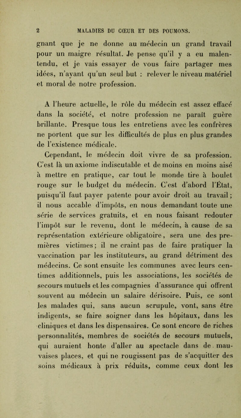 gnant que je ne donne au médecin un grand travail pour un maigre résultat. Je pense qu’il y a eu malen- tendu, et je vais essayer de vous faire partager mes idées, n’ayant qu’un seul but : relever le niveau matériel et moral de notre profession. A l’heure actuelle, le rôle du médecin est assez effacé dans la société, et notre profession ne paraît guère brillante. Presque tous les entretiens avec les confrères ne portent que sur les difficultés de plus en plus grandes de l’existence médicale. Cependant, le médecin doit vivre de sa profession. C’est là un axiome indiscutable et de moins en moins aisé à mettre en pratique, car tout le monde tire à boulet rouge sur le budget du médecin. C’est d’abord l’État, puisqu’il faut payer patente pour avoir droit au travail ; il nous accable d’impôts, en nous demandant toute une série de services gratuits, et en nous faisant redouter l’impôt sur le revenu, dont le médecin, à cause de sa représentation extérieure obligatoire, sera une des pre- mières victimes ; il ne craint pas de faire pratiquer la vaccination par les instituteurs, au grand détriment des médecins. Ce sont ensuite les communes avec leurs cen- times additionnels, puis les associations, les sociétés de secours mutuels et les compagnies d’assurance qui offrent souvent au médecin un salaire dérisoire. Puis, ce sont les malades qui, sans aucun scrupule, vont, sans être indigents, se faire soigner dans les hôpitaux, dans les •cliniques et dans les dispensaires. Ce sont encore de riches personnalités, membres de sociétés de secours mutuels, qui auraient honte d’aller au spectacle dans de. mau- vaises places, et qui ne rougissent pas de s’acquitter des soins médicaux à prix réduits, comme ceux dont les