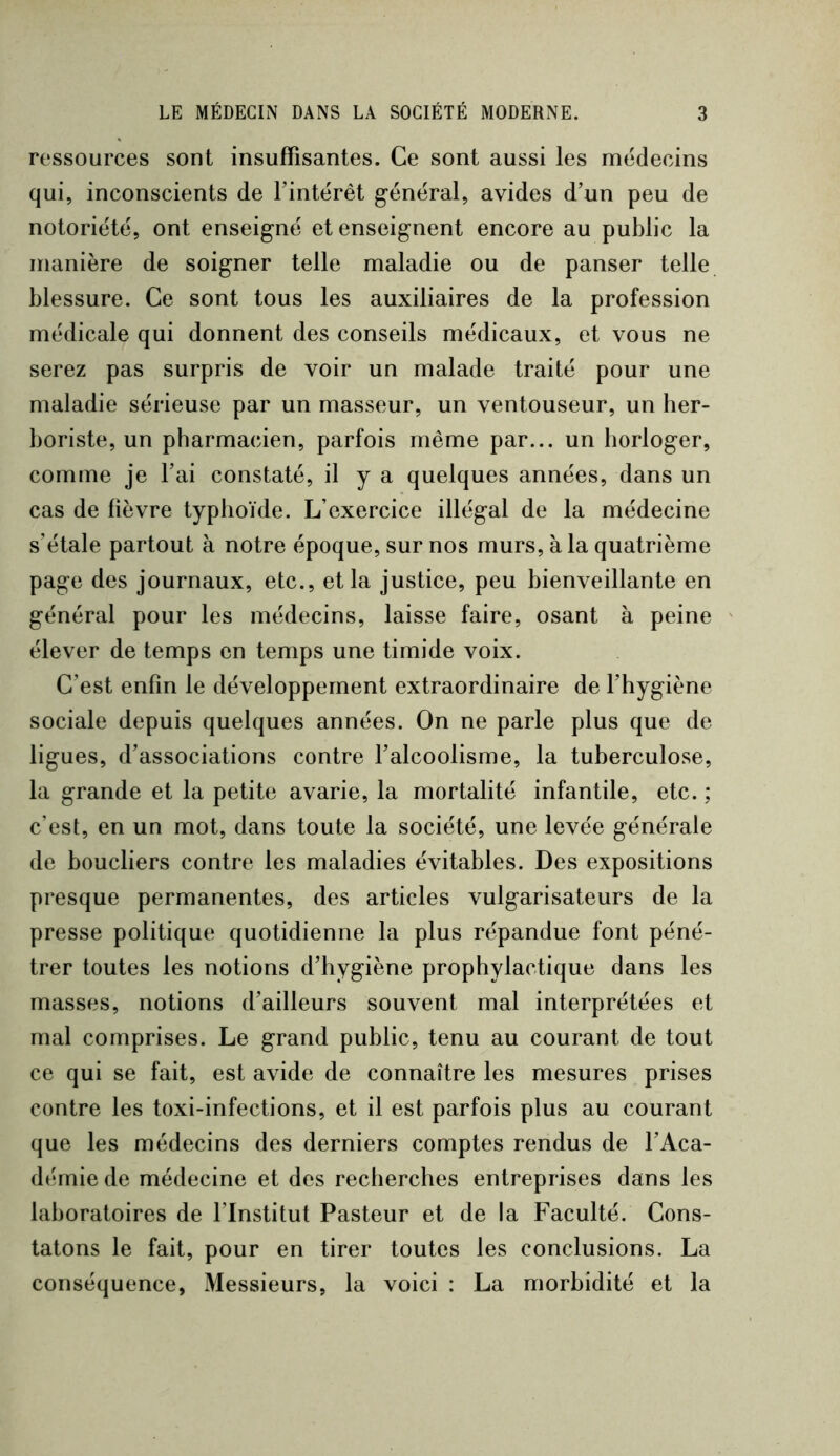 ressources sont insuffisantes. Ce sont aussi les médecins qui, inconscients de Fintérêt général, avides d’un peu de notoriété, ont enseigné et enseignent encore au public la manière de soigner telle maladie ou de panser telle blessure. Ce sont tous les auxiliaires de la profession médicale qui donnent des conseils médicaux, et vous ne serez pas surpris de voir un malade traité pour une maladie sérieuse par un masseur, un ventouseur, un her- boriste, un pharmacien, parfois même par... un horloger, comme je Fai constaté, il y a quelques années, dans un cas de fièvre typhoïde. L’exercice illégal de la médecine s’étale partout à notre époque, sur nos murs, à la quatrième page des journaux, etc., et la justice, peu bienveillante en général pour les médecins, laisse faire, osant à peine élever de temps en temps une timide voix. C’est enfin le développement extraordinaire de l’hygiène sociale depuis quelques années. On ne parle plus que de ligues, d’associations contre l’alcoolisme, la tuberculose, la grande et la petite avarie, la mortalité infantile, etc. ; c’est, en un mot, dans toute la société, une levée générale de boucliers contre les maladies évitables. Des expositions presque permanentes, des articles vulgarisateurs de la presse politique quotidienne la plus répandue font péné- trer toutes les notions d’hygiène prophylactique dans les masses, notions d’ailleurs souvent mal interprétées et mal comprises. Le grand public, tenu au courant de tout ce qui se fait, est avide de connaître les mesures prises contre les toxi-infections, et il est parfois plus au courant que les médecins des derniers comptes rendus de l’Aca- démie de médecine et des recherches entreprises dans les laboratoires de l’Institut Pasteur et de la Faculté. Cons- tatons le fait, pour en tirer toutes les conclusions. La conséquence, Messieurs, la voici : La morbidité et la