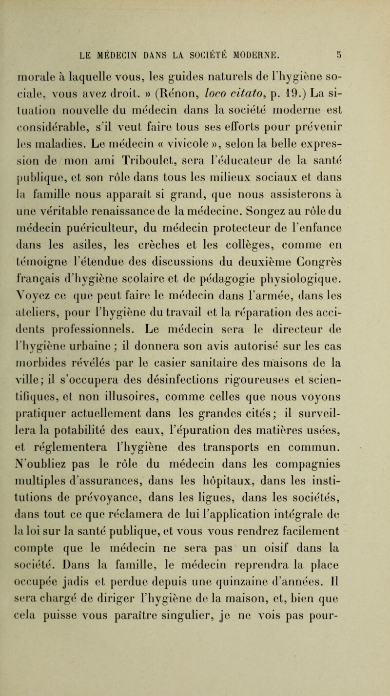 morale à laquelle vous, les guides naturels de l’hygiène so- ciale, vous avez droit. » (Rénon, loco citato^ p. 19.) La si- tuation nouvelle du médecin dans la société moderne est considérable, s’il veut faire tous ses efforts pour prévenir h‘s maladies. Le médecin « vivicole », selon la belle expres- sion de mon ami Triboulet, sera l’éducateur de la santé publique, et son rôle dans tous les milieux sociaux et dans la famille nous apparaît si grand, que nous assisterons à une véritable renaissance de la médecine. Songez au rôle du médecin puériculteur, du médecin protecteur de l’enfance dans les asiles, les crèches et les collèges, comme en témoigne l’étendue des discussions du deuxième Congrès français d’hygiène scolaire et de pédagogie physiologique. Voyez ce que peut faire le médecin dans l’armée, dans les ateliers, pour l’hygiène du travail et la réparation des acci- dents professionnels. Le médecin sera le directeur de l’hygiène urbaine ; il donnera son avis autorisé sur les cas morbides révélés par le casier sanitaire des maisons de la ville; il s’occupera des désinfections rigoureuses et scien- tifiques, et non illusoires, comme celles que nous voyons pratiquer actuellement dans les grandes cités; il surveil- lera la potabilité des eaux, l’épuration des matières usées, et réglementera l’hygiène des transports en commun. N'oubliez pas le rôle du médecin dans les compagnies multiples d’assurances, dans les hôpitaux, dans les insti- tutions de prévoyance, dans les ligues, dans les sociétés, dans tout ce que réclamera de lui l’application intégrale de la loi sur la santé publique, et vous vous rendrez facilement compte que le médecin ne sera pas un oisif dans la société. Dans la famille, le médecin reprendra la place occupée jadis et perdue depuis une quinzaine d’années. Il sera chargé de diriger l’hygiène de la maison, et, bien que cela puisse vous paraître singulier, je ne vois pas pour-