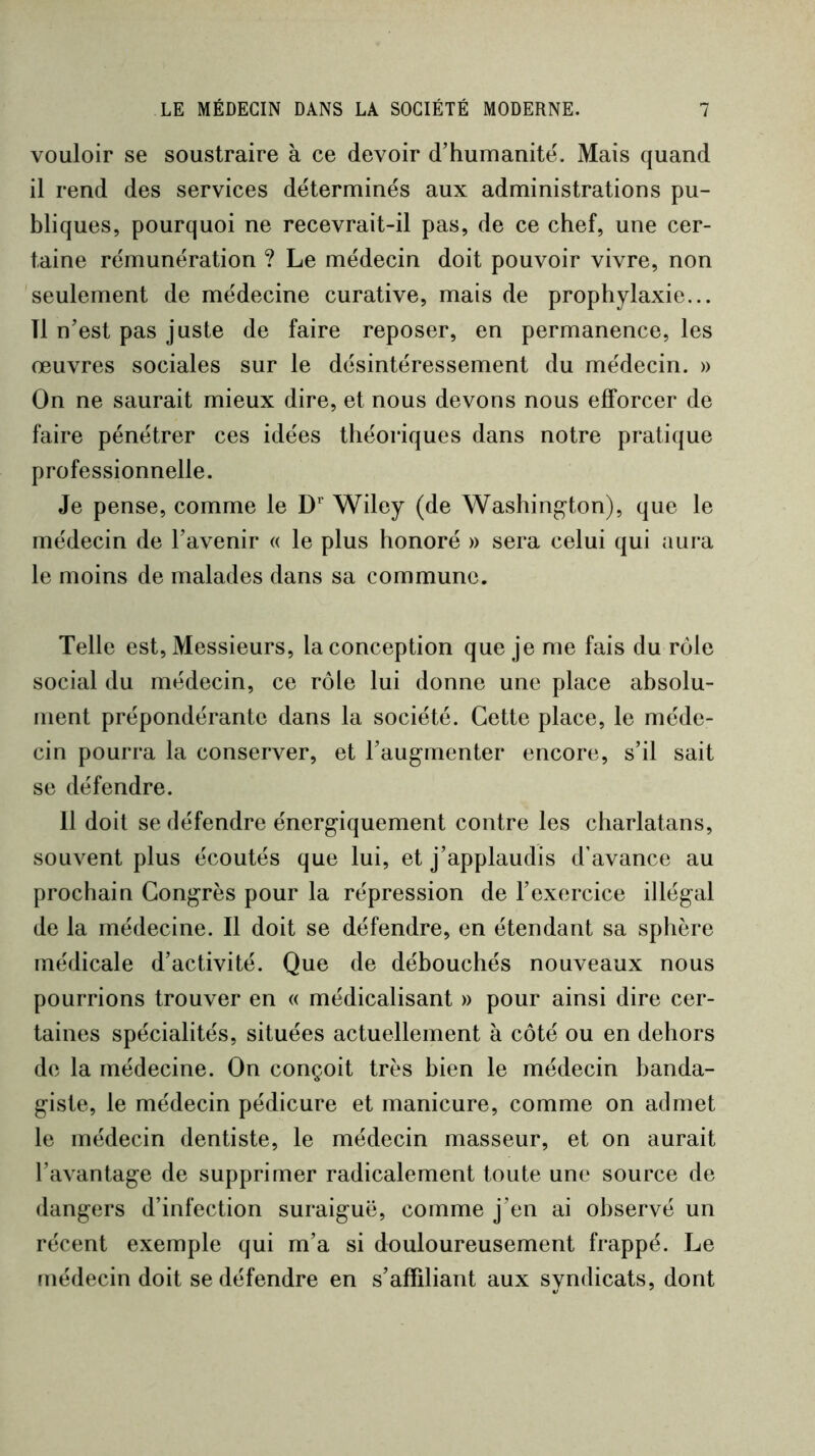 vouloir se soustraire à ce devoir d’humanité^ Mais quand il rend des services déterminés aux administrations pu- bliques, pourquoi ne recevrait-il pas, de ce chef, une cer- taine rémunération ? Le médecin doit pouvoir vivre, non seulement de médecine curative, mais de prophylaxie... Tl n’est pas juste de faire reposer, en permanence, les œuvres sociales sur le désintéressement du médecin. » On ne saurait mieux dire, et nous devons nous efforcer de faire pénétrer ces idées théoriques dans notre pratique professionnelle. Je pense, comme le D*' Wiley (de Washington), que le médecin de l’avenir « le plus honoré » sera celui qui aura le moins de malades dans sa commune. Telle est. Messieurs, la conception que je me fais du rôle social du médecin, ce rôle lui donne une place absolu- ment prépondérante dans la société. Cette place, le méde- cin pourra la conserver, et l’augmenter encore, s’il sait se défendre. 11 doit se défendre énergiquement contre les charlatans, souvent plus écoutés que lui, et j’applaudis d’avance au prochain Congrès pour la répression de l’exercice illégal de la médecine. Il doit se défendre, en étendant sa sphère médicale d’activité. Que de débouchés nouveaux nous pourrions trouver en « médicalisant » pour ainsi dire cer- taines spécialités, situées actuellement à côté ou en dehors de la médecine. On conçoit très bien le médecin banda- giste, le médecin pédicure et manicure, comme on admet le médecin dentiste, le médecin masseur, et on aurait l’avantage de supprimer radicalement toute une source de dangers d’infection suraiguë, comme j’en ai observé un récent exemple qui m’a si douloureusement frappé. I^e médecin doit se défendre en s’affiliant aux syndicats, dont