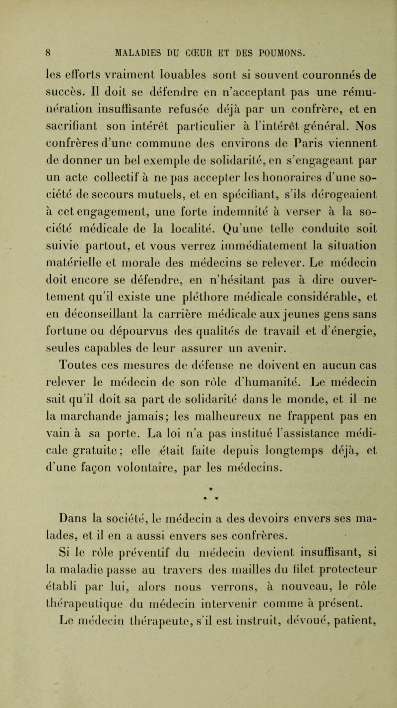 les efforts vraiment louables sont si souvent couronnes de succès. Il doit se défendre en n’acceptant pas une rému- nération insuffisante refusée déjà par un confrère, et en sacrifiant son intérêt particulier à l’intérêt général. Nos confrères d’une commune des environs de Paris viennent de donner un bel exemple de solidarité, en s’engag'eant par un acte collectif à ne pas accepter les honoraires d’une so- ciété de secours mutuels, et en spécifiant, s’ils dérog’eaient à cet engag’ement, une forte indemnité à verser à la so- ciété médicale de la localité. Qu’une telle conduite soit suivie partout, et vous verrez immédiatement la situation matérielle et morale des médecins se relever. Le médecin doit encore se défendre, en n’hésitant pas à dire ouver- tement qu’il existe une pléthore médicale considérable, et en déconseillant la carrière médicale aux jeunes gens sans fortune ou dépourvus des qualités de travail et d’énergie, seules capables de leur assurer un avenir. Toutes ces mesures de défense ne doivent en aucun cas relever le médecin de son rôle d’humanité. Le médecin sait qu’il doit sa part de solidarité dans le monde, et il ne la marchande jamais; les malheureux ne frappent pas en vain à sa porte. La loi n’a pas institué l’assistance médi- cale gratuite ; elle était faite depuis longtemps déjà, et d’une façon volontaire, par les médecins. Dans la société, le médecin a des devoirs envers ses ma- lades, et il en a aussi envers ses confrères. Si le rôle préventif du médecin devient insuffisant, si la maladie passe au travers des mailles du filet protecteur établi par lui, alors nous verrons, à nouveau, le rôle thérapeutique du médecin intervenir comme à présent. Le médecin théi*apeute, s’il est instruit, dévoué, patient.