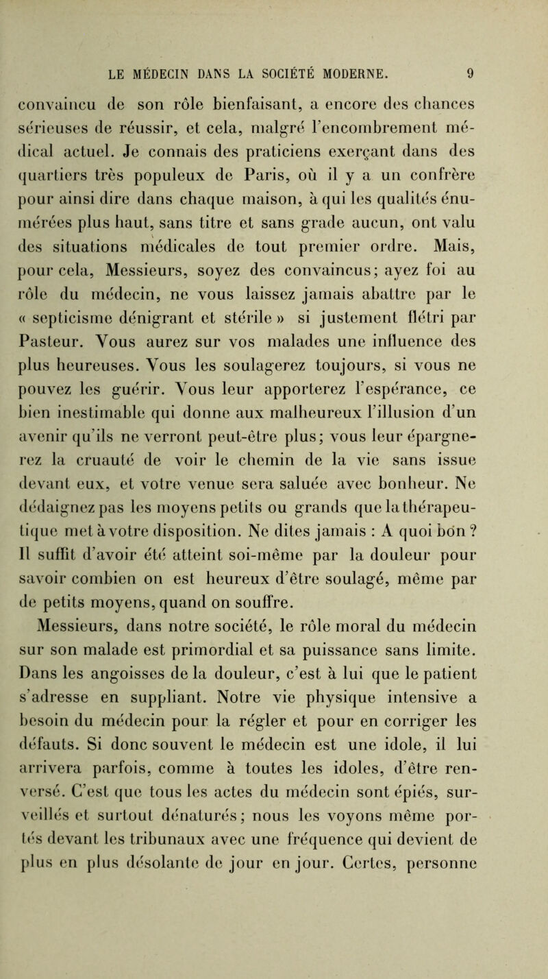 convaincu de son rôle bienfaisant, a encore des chances serieuses de réussir, et cela, malgré l’encombrement mé- dical actuel. Je connais des praticiens exerçant dans des quartiers très populeux de Paris, où il y a un confrère pour ainsi dire dans chaque maison, à qui les qualités énu- mérées plus haut, sans titre et sans grade aucun, ont valu des situations médicales de tout premier ordre. Mais, pour cela. Messieurs, soyez des convaincus; ayez foi au rôle du médecin, ne vous laissez jamais abattre par le (( septicisme dénigrant et stérile» si justement flétri par Pasteur. Vous aurez sur vos malades une influence des plus heureuses. Vous les soulagerez toujours, si vous ne pouvez les guérir. Vous leur apporterez l’espérance, ce bien inestimable qui donne aux malheureux l’illusion d’un avenir qu’ils ne verront peut-être plus; vous leur épargne- rez la cruauté de voir le chemin de la vie sans issue devant eux, et votre venue sera saluée avec bonheur. Ne dédaignez pas les moyens petits ou grands que la thérapeu- tique met à votre disposition. Ne dites jamais : A quoi bon ? 11 suffit d’avoir été atteint soi-même par la douleur pour savoir combien on est heureux d’être soulagé, même par de petits moyens, quand on souffre. Messieurs, dans notre société, le rôle moral du médecin sur son malade est primordial et sa puissance sans limite. Dans les angoisses de la douleur, c’est à lui que le patient s’adresse en suppliant. Notre vie physique intensive a besoin du médecin pour la régler et pour en corriger les défauts. Si donc souvent le médecin est une idole, il lui arrivera parfois, comme à toutes les idoles, d’être ren- versé. C’est que tous les actes du médecin sont épiés, sur- veillés et surtout dénaturés; nous les voyons même por- tés devant les tribunaux avec une fréquence qui devient de plus en plus désolante de jour en jour. Certes, personne