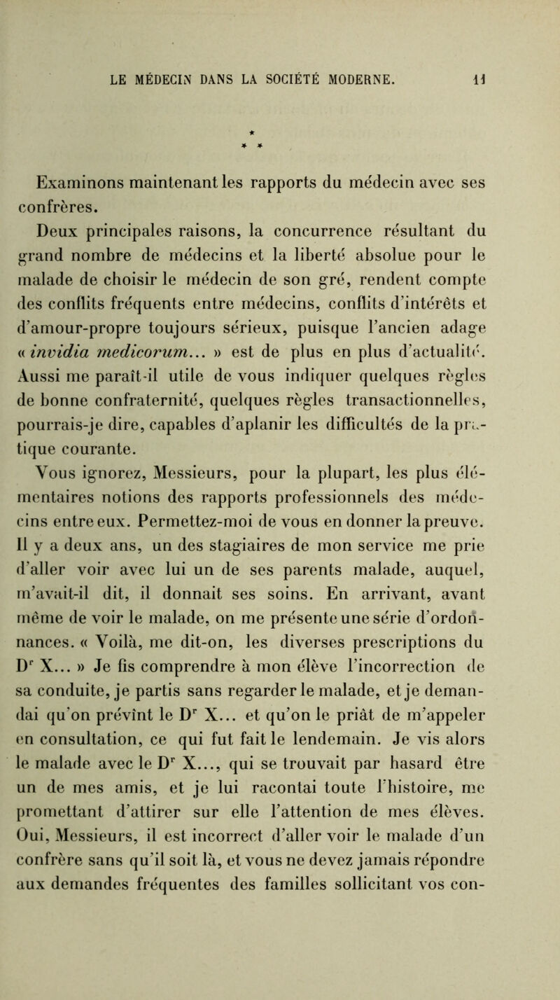 Examinons maintenant les rapports du médecin avec ses confrères. Deux principales raisons, la concurrence résultant du ^rand nombre de médecins et la liberté absolue pour le malade de choisir le médecin de son gré, rendent compte des conflits fréquents entre médecins, conflits d’intérêts et d’amour-propre toujours sérieux, puisque l’ancien adage ninvidia medicorum.,. » est de plus en plus d’actualit<\ Aussi me paraît-il utile de vous indiquer quelques règles de bonne confraternité, quelques règles transactionnelles, pourrais-je dire, capables d’aplanir les difficultés de la pra- tique courante. Vous ignorez. Messieurs, pour la plupart, les plus élé- mentaires notions des rapports professionnels des méde- cins entre eux. Permettez-moi de vous en donner la preuve. 11 y a deux ans, un des stagiaires de mon service me prie d’aller voir avec lui un de ses parents malade, auquel, m’avait-il dit, il donnait ses soins. En arrivant, avant Fnême de voir le malade, on me présente une série d’ordon- nances. « Voilà, me dit-on, les diverses prescriptions du D* X... » Je fis comprendre à mon élève l’incorrection de sa conduite, je partis sans regarder le malade, et je deman- dai qu’on prévînt le D** X... et qu’on le priât de m’appeler en consultation, ce qui fut fait le lendemain. Je vis alors le malade avec le D** X..., qui se trouvait par hasard être un de mes amis, et je lui racontai toute l'instoire, me promettant d’attirer sur elle l’attention de mes élèves. Oui, Messieurs, il est incorrect d’aller voir le malade d’un confrère sans qu’il soit là, et vous ne devez jamais répondre aux demandes fréquentes des familles sollicitant vos con-