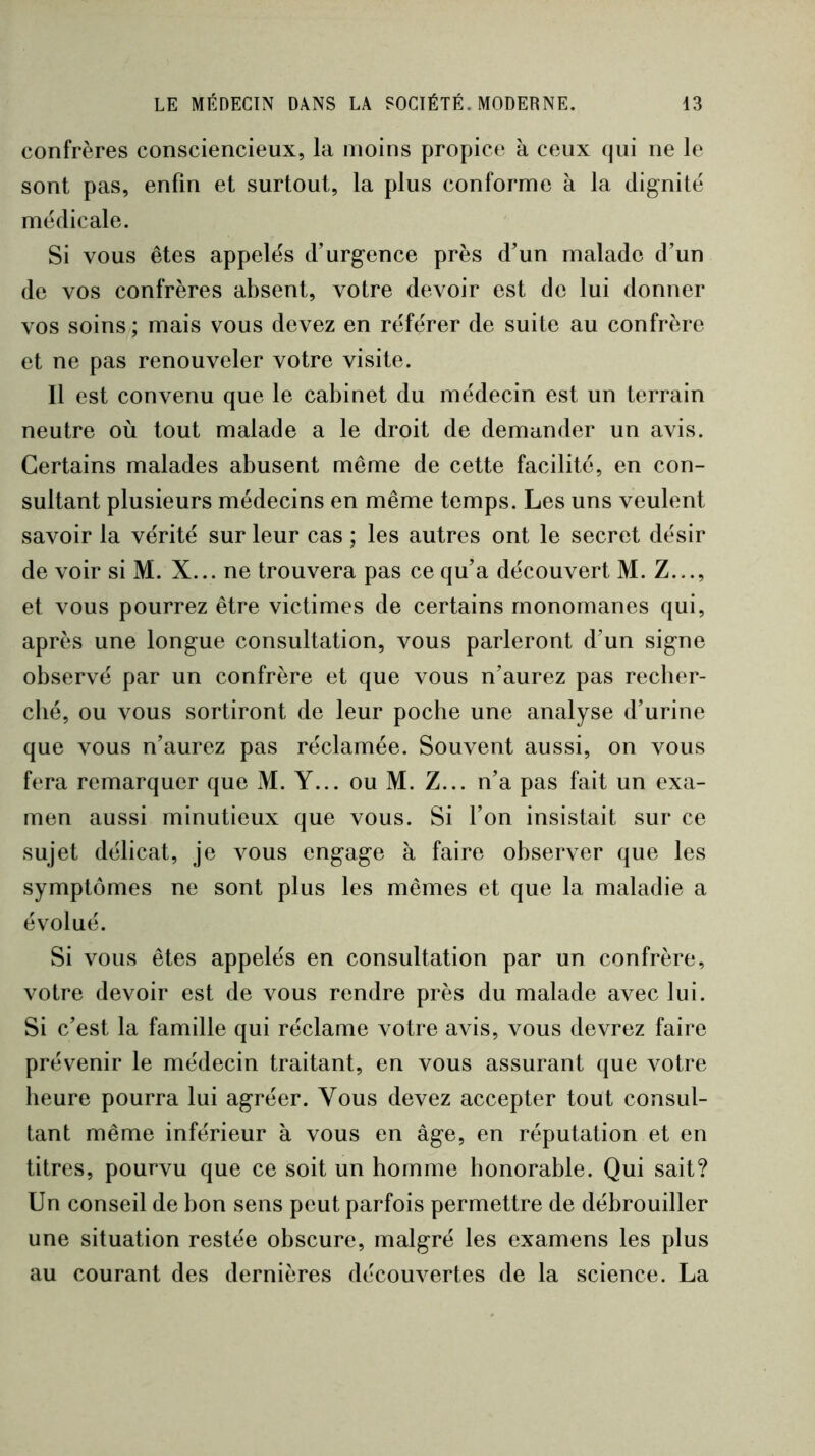 confrères consciencieux, la moins propice à ceux qui ne le sont pas, enfin et surtout, la plus conforme à la dignité médicale. Si vous êtes appelés d’urgence près d’un malade d’un de vos confrères absent, votre devoir est de lui donner vos soins; mais vous devez en référer de suite au confrère et ne pas renouveler votre visite. Il est convenu que le cabinet du médecin est un terrain neutre où tout malade a le droit de demander un avis. Certains malades abusent même de cette facilité, en con- sultant plusieurs médecins en même temps. Les uns veulent savoir la vérité sur leur cas ; les autres ont le secret désir de voir si M. X... ne trouvera pas ce qu’a découvert M. Z..., et vous pourrez être victimes de certains rnonomanes qui, après une longue consultation, vous parleront d’un signe observé par un confrère et que vous n’aurez pas recber- ché, ou vous sortiront de leur poche une analyse d’urine que vous n’aurez pas réclamée. Souvent aussi, on vous fera remarquer que M. Y... ou M. Z... n’a pas fait un exa- men aussi minutieux que vous. Si l’on insistait sur ce sujet délicat, je vous engage à faire observer que les symptômes ne sont plus les mêmes et que la maladie a évolué. Si vous êtes appelés en consultation par un confrère, votre devoir est de vous rendre près du malade avec lui. Si c’est la famille qui réclame votre avis, vous devrez faire prévenir le médecin traitant, en vous assurant que votre heure pourra lui agréer. Vous devez accepter tout consul- tant même inférieur à vous en âge, en réputation et en titres, pourvu que ce soit un homme honorable. Qui sait? Un conseil de bon sens peut parfois permettre de débrouiller une situation restée obscure, malgré les examens les plus au courant des dernières découvertes de la science. La