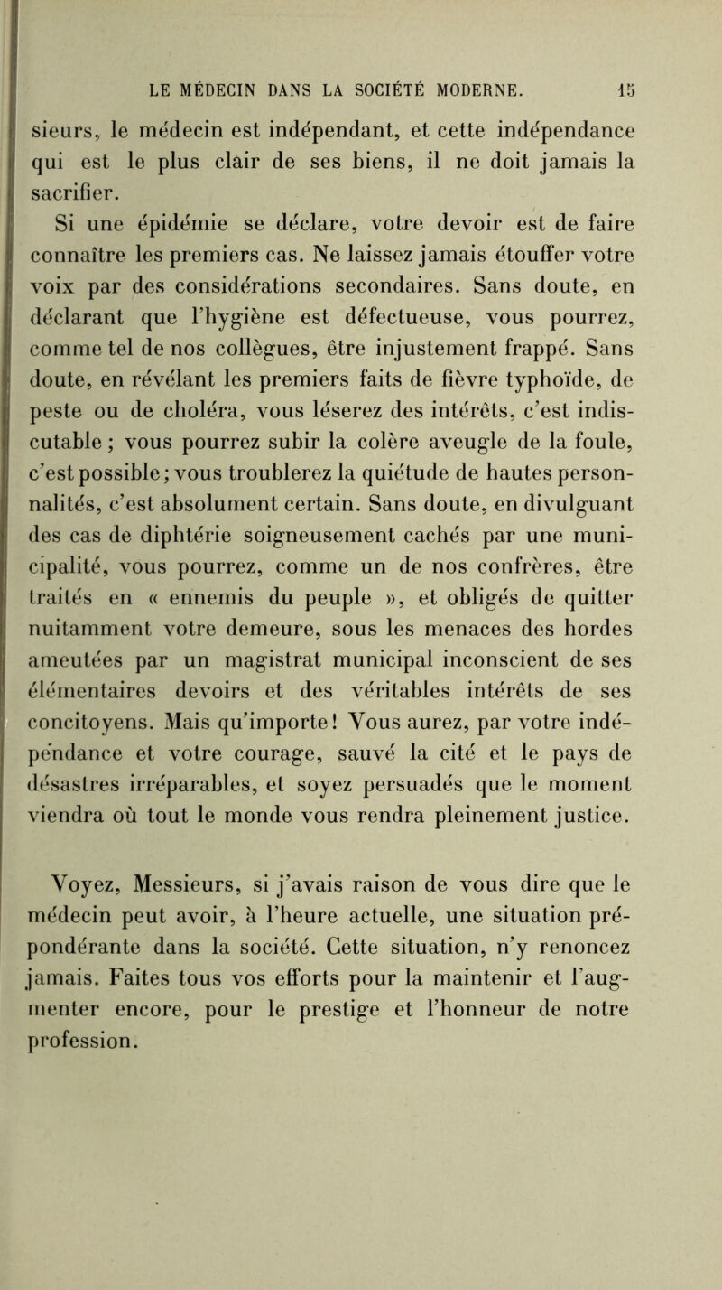 sieurs, le médecin est indépendant, et cette indépendance qui est le plus clair de ses biens, il ne doit jamais la sacrifier. Si une épidémie se déclare, votre devoir est de faire connaître les premiers cas. Ne laissez jamais étouffer votre voix par des considérations secondaires. Sans doute, en déclarant que l’hygiène est défectueuse, vous pourrez, comme tel de nos collègues, être injustement frappé. Sans doute, en révélant les premiers faits de fièvre typhoïde, de peste ou de choléra, vous léserez des intérêts, c’est indis- cutable ; vous pourrez subir la colère aveugle de la foule, c’est possible ; vous troublerez la quiétude de hautes person- nalités, c’est absolument certain. Sans doute, en divulguant des cas de diphtérie soigneusement cachés par une muni- cipalité, vous pourrez, comme un de nos confrères, être traités en « ennemis du peuple », et obligés de quitter nuitamment votre demeure, sous les menaces des hordes ameutées par un magistrat municipal inconscient de ses élémentaires devoirs et des véritables intérêts de ses concitoyens. Mais qu’importe! Vous aurez, par votre indé- pendance et votre courage, sauvé la cité et le pays de désastres irréparables, et soyez persuadés que le moment viendra où tout le monde vous rendra pleinement justice. Voyez, Messieurs, si j’avais raison de vous dire que le médecin peut avoir, à l’heure actuelle, une situation pré- pondérante dans la société. Cette situation, n’y renoncez jamais. Faites tous vos efforts pour la maintenir et l’aug- menter encore, pour le prestige et l’honneur de notre profession.