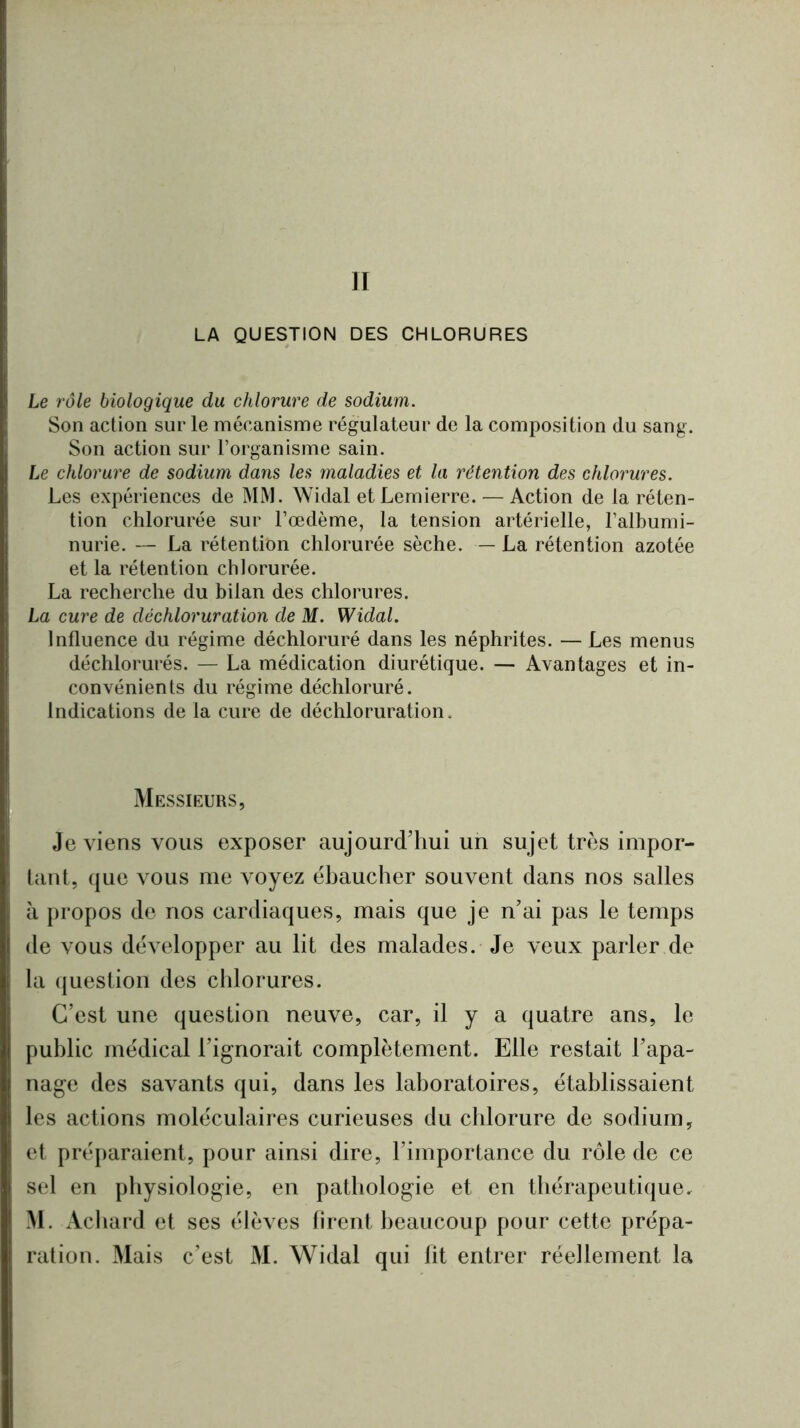 II LA QUESTION DES CHLORURES Le rôle biologique du chlorure de sodium. Son action sur le mécanisme régulateur de la composition du sang. Son action sur l’organisme sain. Le chlorure de sodium dans les maladies et la rétention des chlorures. Les expériences de MM. Widal etLernierre. — Action de la réten- tion chlorurée sur l’œdème, la tension artérielle, l’albumi- nurie. — La rétention chlorurée sèche. — La rétention azotée et la rétention chlorurée. La recherche du bilan des chlorures. La cure de déchloruration de M. Widal. Influence du régime déchloruré dans les néphrites. — Les menus déchlorurés. — La médication diurétique. — Avantages et in- convénients du régime déchloruré. Indications de la cure de déchloruration. Messieurs, Je viens vous exposer aujourd’hui un sujet très impor- tant, que vous me voyez ébaucher souvent dans nos salles à propos de nos cardiaques, mais que je n’ai pas le temps de vous développer au lit des malades. Je veux parler de la (juestion des chlorures. C’est une question neuve, car, il y a quatre ans, le public médical l’ignorait complètement. Elle restait l’apa- nage des savants qui, dans les laboratoires, établissaient les actions moléculaires curieuses du chlorure de sodium, et préparaient, pour ainsi dire, l’importance du rôle de ce sel en physiologie, en pathologie et en thérapeutique. M. Achard et ses élèves firent beaucoup pour cette prépa- ration. Mais c’est M. Widal qui lit entrer réellement la