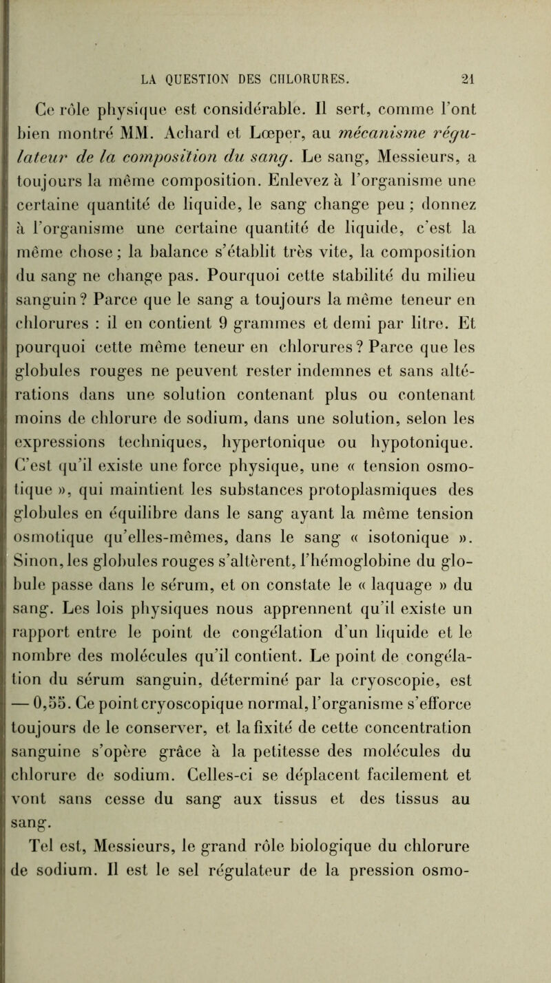 Ce rôle pliysi(|ue est considérable. Il sert, comme Font l)ien montré MM. Achard et Lœper, au mécanisme régu- lateur de la composition du sang. Le sang-, Messieurs, a toujours la même composition. Enlevez à Torganisme une certaine quantité de liquide, le sang change peu ; donnez à l’organisme une certaine quantité de liquide, c’est la meme chose ; la balance s’établit très vite, la composition du sang ne change pas. Pourquoi cette stabilité du milieu sanguin? Parce que le sang a toujours la même teneur en cldorures : il en contient 9 grammes et demi par litre. Et pourquoi cette même teneur en chlorures? Parce que les globules rouges ne peuvent rester indemnes et sans alté- rations dans une solution contenant plus ou contenant moins de chlorure de sodium, dans une solution, selon les expressions techniques, hypertonique ou hypotonique. C’est (ju’il existe une force physique, une « tension osmo- tique », qui maintient les substances protoplasmiques des globules en équilibre dans le sang ayant la même tension osmotique qu’elles-mêmes, dans le sang « isotonique ». Sinon, les glol)ules rouges s’altèrent, l’hémoglobine du glo- bule passe dans le sérum, et on constate le « laquage » du sang. Les lois physiques nous apprennent qu’il existe un rapport entre le point de congélation d’un liquide et le nombre des molécules qu’il contient. Le point de congéla- tion du sérum sanguin, déterminé par la cryoscopie, est — 0,55. Ce point cryoscopique normal, l’organisme s’efforce toujours de le conserver, et la fixité de cette concentration sanguine s’opère grâce à la petitesse des molécules du chlorure de sodium. Celles-ci se déplacent facilement et vont sans cesse du sang aux tissus et des tissus au sang. Tel est. Messieurs, le grand rôle biologique du chlorure de sodium. Il est le sel régulateur de la pression osmo-