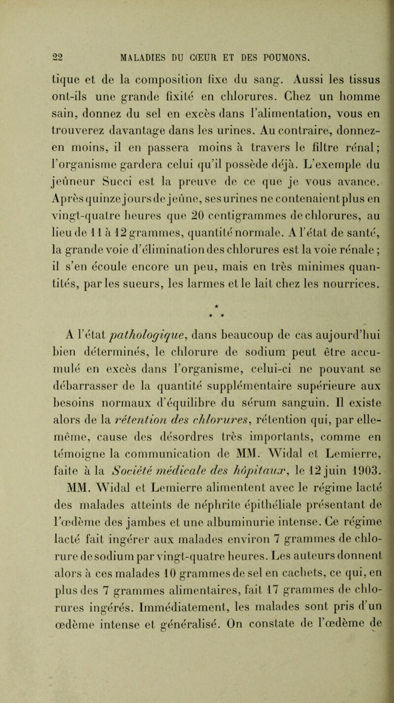 tique et de la composition fixe du sang-. Aussi les tissus ont-ils une grande fixité en chlorures. Chez un homme sain, donnez du sel en excès dans ralimentation, vous en trouverez davantage dans les urines. Au contraire, donnez- en moins, il en passera moins à travers le filtre rénal; l’organisme gardera celui qu’il possède déjà. L’exemple du jeûneur Succi est la preuve de ce que je vous avance. Aprèsquinzejoursde jeûne, ses urines ne contenaient plus en vingt-quatre lieures que 20 centigrammes de chlorures, au lieu de lia 12 grammes, quantité normale. A l’état de santé, la grande voie d’élimination des chlorures est la voie rénale ; il s’en écoule encore un peu, mais en très minimes quan- tités, parles sueurs, les larmes et le lait chez les nourrices. ★ * ^ A l’état pathologique^ dans beaucoup de cas aujourd’hui bien déterminés, le chlorure de sodium peut être accu- mulé en excès dans l’organisme, celui-ci ne pouvant se débarrasser de la quantité supplémentaire supérieure aux besoins normaux d’équilibre du sérum sanguin. Il existe alors de la réte7ition des chlorures^ rétention qui, par elle- même, cause des désordres très importants, comme en témoigne la communication de MM. Widal et Lemierre, faite à la Société médicale des hôpitaux^ le 12 juin 1903. MM. Widal et Lemierre alimentent avec le régime lacté des malades atteints de néphrite épithéliale présentant de l’œdème des jambes et une albuminurie intense. Ce régime lacté fait ingérer aux malades environ 7 grammes de chlo- rure de sodium par vingt-quatre lieures. Les auteurs donnent alors à ces malades 10 grammes de sel en cachets, ce qui, en plus des 7 grammes alimentaires, fait 17 grammes de chlo- rures ingérés. Immédiatement, les malades sont pris d’un œdème intense et généralisé. On constate de l’œdème de