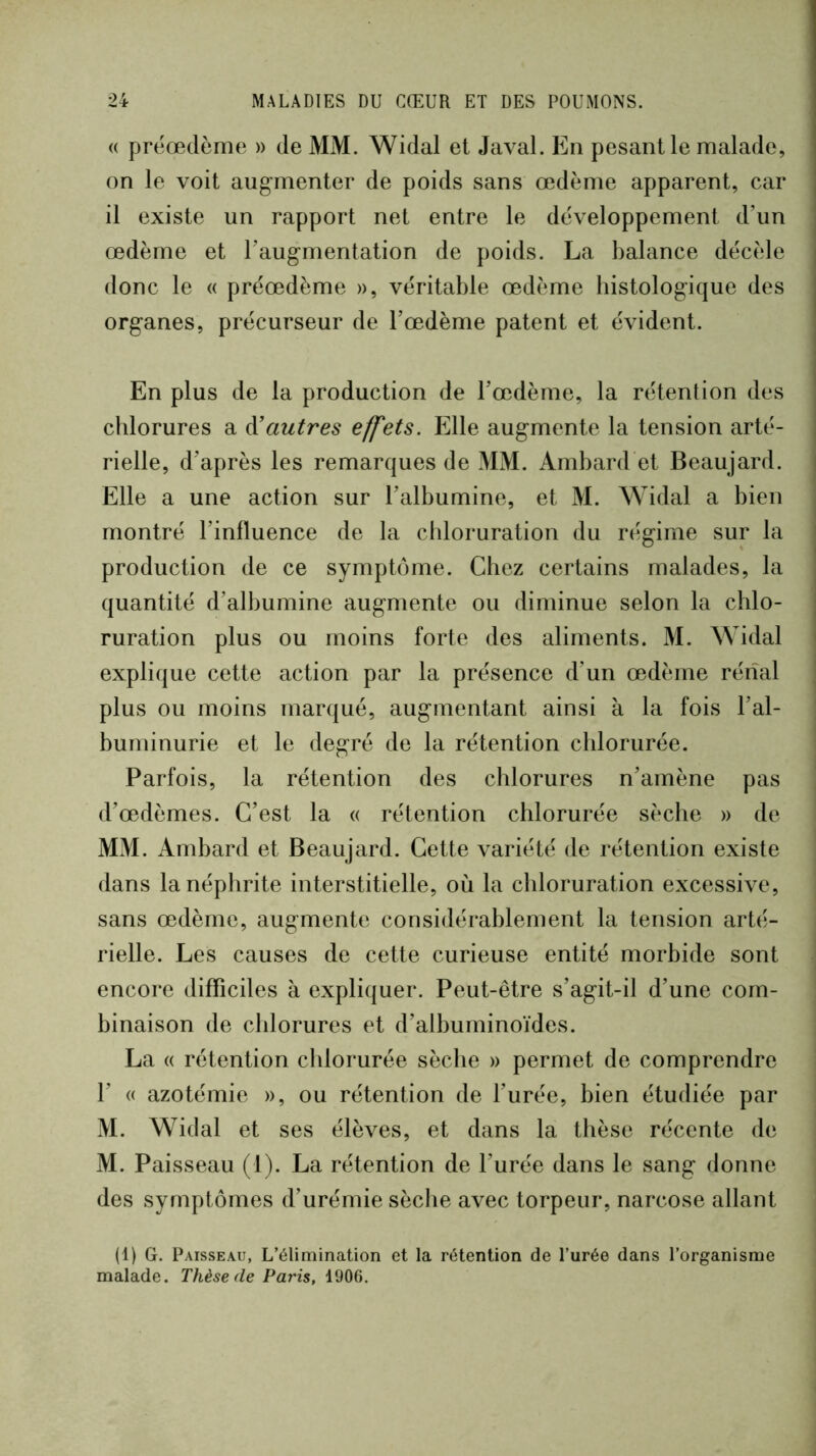 « prëœdènie » de MM. Widal et Javal. En pesant le malade, on le voit augmenter de poids sans œdème apparent, car il existe un rapport net entre le développement d’un œdème et l’augmentation de poids. La balance décèle donc le « préœdème », véritable œdème histologique des organes, précurseur de l’œdème patent et évident. En plus de la production de l’œdème, la rétention des chlorures a à'autres effets. Elle augmente la tension arté- rielle, d’après les remarques de MM. Ambard et Beaujard. Elle a une action sur l’albumine, et M. Widal a bien montré l’influence de la chloruration du rcigime sur la production de ce symptôme. Chez certains malades, la quantité d’albumine augmente ou diminue selon la chlo- ruration plus ou moins forte des aliments. M. Widal explique cette action par la présence d’un œdème rénal plus ou moins marqué, augmentant ainsi à la fois l’al- buminurie et le degré de la rétention chlorurée. Parfois, la rétention des chlorures n’amène pas d’œdèmes. C’est la « rétention chlorurée sèche » de MM. Ambard et Beaujard. Cette variété de rétention existe dans la néphrite interstitielle, où la chloruration excessive, sans œdème, augmente considérablement la tension art(;- rielle. Les causes de cette curieuse entité morbide sont encore difficiles à expliquer. Peut-être s’agit-il d’une com- binaison de chlorures et d’albuminoïdes. La « rétention chlorurée sèche » permet de comprendre r « azotémie », ou rétention de l’urée, bien étudiée par M. Widal et ses élèves, et dans la thèse récente de M. Paisseau (l). La rétention de l’urée dans le sang donne des symptômes d’urémie sèche avec torpeur, narcose allant (1) G. Paisseau, L’élimination et la rétention de l’urée dans l’organisme malade. Thèse de Paris, 1906.