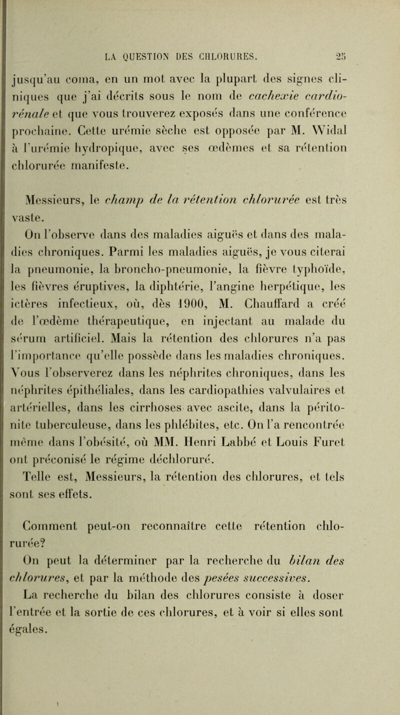 jusqu’au coma, en un mot avec la plupart des sig-nes cli- niques que j’ai décrits sous le nom de cachexie cardio- rénale et que vous trouverez exposés dans une conférence prochaine. Cette urémie sèche est opposée par M. Widal à Turémie hydropique, avec ses œdèmes et sa rétention chlorurée manifeste. Messieurs, le champ de la rétention chlorurée est très vaste. On l’observe dans des maladies aiguës et dans des mala- dies chroniques. Parmi les maladies aiguës, je vous citerai la pneumonie, la broncho-pneumonie, la fièvre typhoïde, les fièvres éruptives, la diphtérie, l’angine herpétique, les ictères infectieux, où, dès 1900, M. Chauffard a créé de Tœdènie thérapeutique, en injectant au malade du sérum artificiel. Mais la rétention des chlorures n’a pas l’importance qu’elle possède dans les maladies chroniques. Vous l’observerez dans les néphrites chroniques, dans les néphrites épithéliales, dans les cardiopathies valvulaires et artérielles, dans les cirrhoses avec ascite, dans la périto- nite tuberculeuse, dans les phlébites, etc. On fa rencontrée même dans l’obésité, où MM. Henri Labbé et Louis Furet ont préconisé le régime déchloruré. Telle est. Messieurs, la rétention des chlorures, et tels sont ses effets. Comment peut-on reconnaître cette rétention chlo- rui’ée? On peut la déterminer par la recherche du bilan des chlorures^ et par la méthode des pesées successives. La recherche du bilan des chlorures consiste à doser l’entrée et la sortie de ces chlorures, et à voir si elles sont égales.