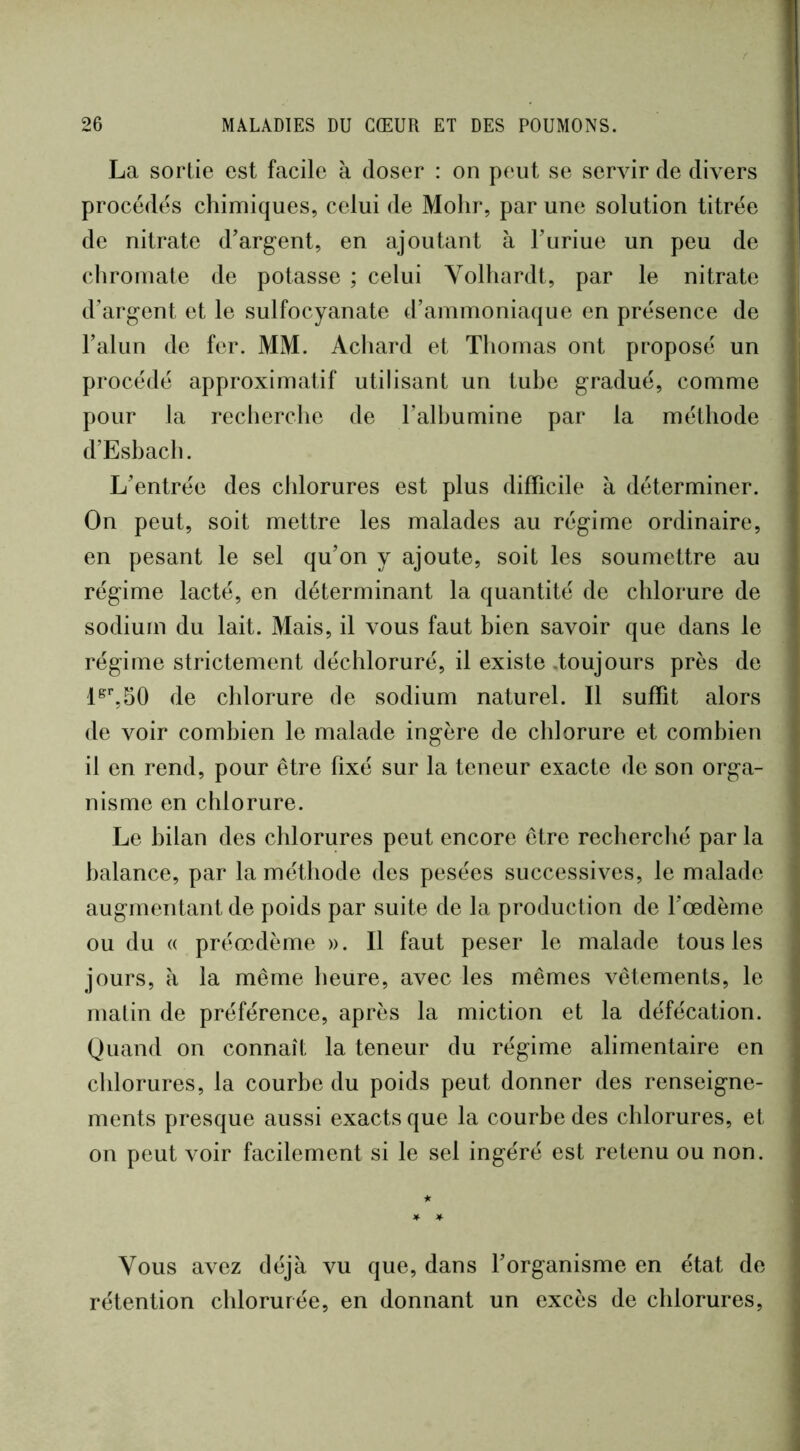 La sortie est facile à doser : on peut se servir de divers procédés chimiques, celui de Molir, par une solution titrée de nitrate d’argent, en ajoutant à Tunue un peu de cliromate de potasse ; celui Volhardt, par le nitrate d’argent et le sulfocyanate d’ammoniaque en présence de l’alun de fer. MM. Achard et Thomas ont proposé un procédé approximatif utilisant un tuhe gradué, comme pour la recherclie de l’albumine par la méthode d’Eshach. L’entrée des chlorures est plus difficile à déterminer. On peut, soit mettre les malades au régime ordinaire, en pesant le sel qu’on y ajoute, soit les soumettre au régime lacté, en déterminant la quantité de chlorure de sodium du lait. Mais, il vous faut bien savoir que dans le régime strictement déchloruré, il existe toujours près de de chlorure de sodium naturel. Il suffit alors de voir combien le malade ingère de chlorure et combien il en rend, pour être fixé sur la teneur exacte de son orga- nisme en chlorure. Le bilan des chlorures peut encore être recherclié par la balance, par la méthode des pesées successives, le malade augmentant de poids par suite de la production de l’oedème ou du « préœdème ». Il faut peser le malade tous les jours, à la même heure, avec les mêmes vêtements, le matin de préférence, après la miction et la défécation. Quand on connaît la teneur du régime alimentaire en chlorures, la courbe du poids peut donner des renseigne- ments presque aussi exacts que la courbe des chlorures, et on peut voir facilement si le sel ingéré est retenu ou non. ★ Vous avez déjà vu que, dans l’organisme en état de rétention chlorurée, en donnant un excès de chlorures,