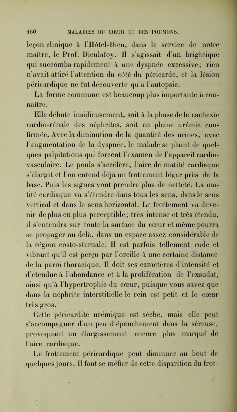leçon clinique à l’Hotel-Dieii, dans le service de notre maîlre, le Prof. Dieulafoy. Il s’agissait d’un brighlique qui succomba rapidement à une dyspnée excessive; rien n’avait attiré l’attention du côté du péricarde, et la lésion péricardique ne fut découverte qu’à l’autopsie. La forme commune est beaucoup plus importante à con- naître. Elle débute insidieusement, soit à la phase delà cachexie cardio-rénale des néphrites, soit en pleine urémie con- firmée. Avec la diminution de la quantité des urines, avec l’augmentation de la dyspnée, le malade se plaint de quel- ques palpitations qui forcent l’examen de l’appareil cardio- vasculaire. Le pouls s’accélère, l’aire de matité cardiaque s’élargit et l’on entend déjà un frottement léger près de la base. Puis les signes vont prendre plus de netteté. La ma- tité cardiaque va s’étendre dans tous les sens, dans le sens vertical et dans le sens horizontal. Le frottement va deve- nir déplus en plus perceptible; très intense et très étendu, il s’entendra sur toute la surface du cœur et même pourra se propager au delà, dans un espace assez considérable de la région costo-sternale. Il est parfois tellement rude et vibrant qu’il est perçu par l’oreille à une certaine distance de la paroi thoracique. Il doit ses caractères d’intensité et d’étendue à l’abondance et à la prolifération de l’exsudât, ainsi qu’à l’iiypertropliie du cœur, puisque vous savez que dans la néphrite interstitielle le rein est petit et le cœur très gros. Cette péricardite urémique est sèche, mais elle peut s’accompagner d’un peu d’épanchement dans la séreuse, provoquant un élargissement encore plus marqué de l’aire cardiaque. Le frottement péricardique peut diminuer au bout de quelques jours. Il faut se méfier de cette disparition du frot-