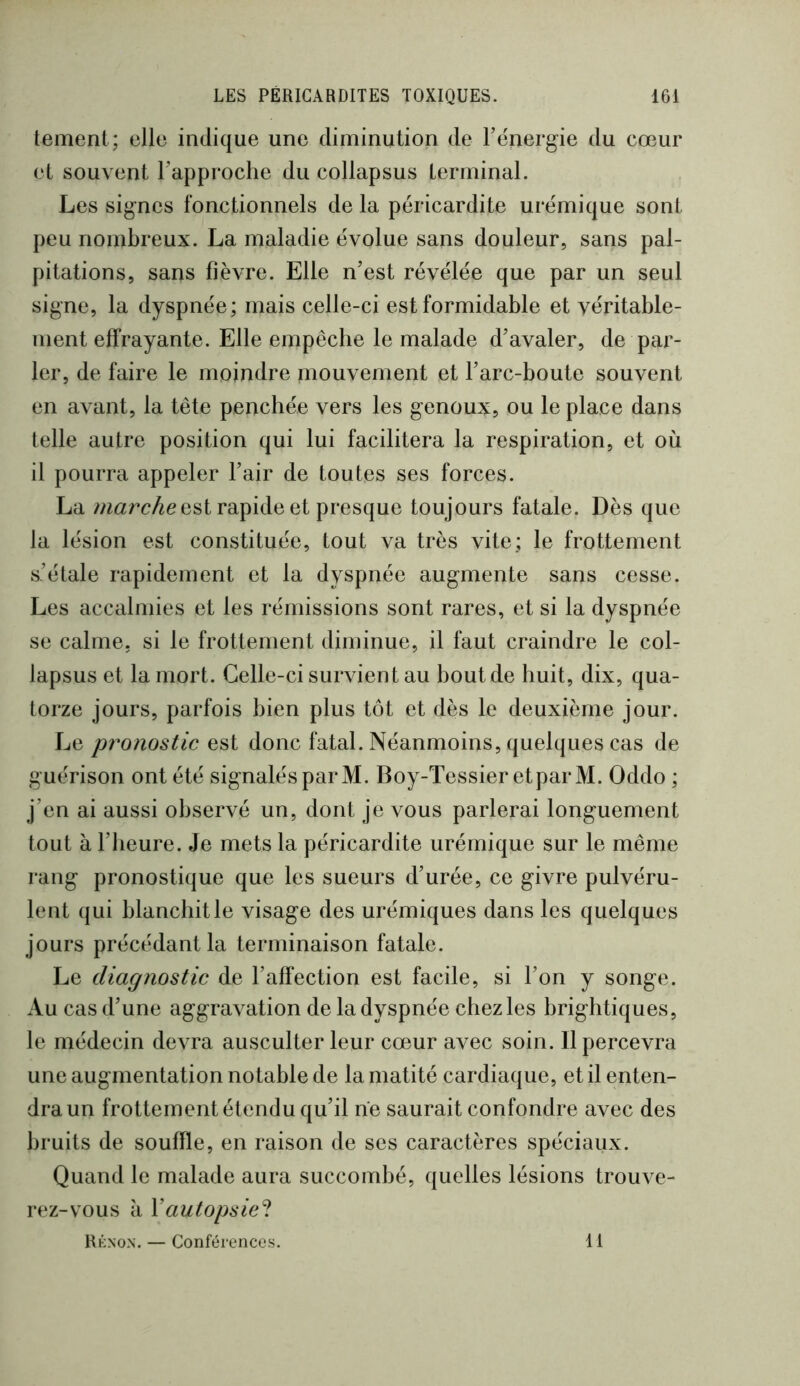 tement; elle indique une diminution de l’énergie du cœur et souvent l’approche du collapsus terminal. Les signes fonctionnels de la péricardite urémique sont peu nombreux. La maladie évolue sans douleur, sans pal- pitations, sans fièvre. Elle n’est révélée que par un seul signe, la dyspnée; mais celle-ci est formidable et véritable- ment effrayante. Elle empêche le malade d’avaler, de par- ler, de faire le moindre mouvement et l’arc-boute souvent en avant, la tête penchée vers les genoux, ou le place dans telle autre position qui lui facilitera la respiration, et où il pourra appeler l’air de toutes ses forces. La est rapide et presque toujours fatale. Dès que la lésion est constituée, tout va très vite; le frottement s’étale rapidement et la dyspnée augmente sans cesse. Les accalmies et les rémissions sont rares, et si la dyspnée se calme, si le frottement diminue, il faut craindre le col- lapsus et la mort. Celle-ci survient au bout de huit, dix, qua- torze jours, parfois bien plus tôt et dès le deuxième jour. Le pronostic est donc fatal. Néanmoins, quelques cas de guérison ont été signalés par M. Boy-Tessier et par M. Oddo ; j’en ai aussi observé un, dont je vous parlerai longuement tout à l’heure. Je mets la péricardite urémique sur le même rang pronostique que les sueurs d’urée, ce givre pulvéru- lent qui blanchit le visage des urémiques dans les quelques jours précédant la terminaison fatale. Le diagnostic de l’affection est facile, si l’on y songe. Au cas d’une aggravation de la dyspnée chezles brightiques, le médecin devra ausculter leur cœur avec soin. Il percevra une augmentation notable de la matité cardiaque, et il enten- dra un frottement étendu qu’il ne saurait confondre avec des bruits de souffle, en raison de ses caractères spéciaux. Quand le malade aura succombé, quelles lésions trouve- rez-vous à y autopsie^. rénon. — Conférences. 11