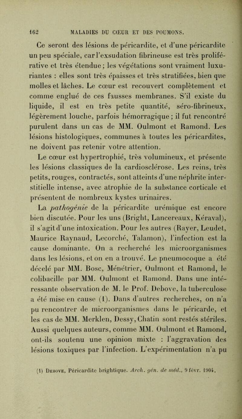 Ce seront des lésions de péricardite, et d’une péricardite un peu spéciale, carFexsudation fibrineuse est très prolifé- rative et très étendue ; les végétations sont vraiment luxu- riantes : elles sont très épaisses et très stratifiées, bien que molles et lâches. Le cœur est recouvert complètement et comme englué de ces fausses membranes. S’il existe du liquide, il est en très petite quantité, séro-fibrineux, légèrement louche, parfois hémorragique ; il fut rencontré purulent dans un cas de MM. Oulmont et Ramond. Les lésions histologiques, communes à toutes les péricardites, ne doivent pas retenir votre attention. Le cœur est hypertrophié, très volumineux, et présente les lésions classiques de la cardiosclérose. Les reins, très petits, rouges, contractés, sont atteints d’une néphrite inter- stitielle intense, avec atrophie de la substance corticale et présentent de nombreux kystes urinaires. La pathogénie de la péricardite urémique est encore bien discutée. Pour les uns (Bright, Lancereaux, Kéraval), il s’agit d’une intoxication. Pour les autres (Rayer, Leudet, Maurice Raynaud, Lecorché, Talamon), l’infection est la cause dominante. On a reclierché les microorganismes dans les lésions, et on en a trouvé. Le pneumocoque a été décelé par MM. Bosc, Ménétrier, Oulmont et Ramond, le colibacille par MM. Oulmont et Ramond. Dans une inté- ressante observation de M. le Prof. Debove, la tuberculose a été mise en cause (1). Dans d’autres recherches, on n’a pu rencontrer de microorganismes dans le péricarde, et les cas de MM. Merklen, Dessy, Cliatin sont restés stériles. Aussi quelques auteurs, comme MM. Oulmont et Ramond, ont-ils soutenu une opinion mixte : l’aggravation des lésions toxiques par l’infection. L’expérimentation n’a pu (1) Debove, Péricardite brightique. Arch. gén. de méd., 9 févr. 1904.