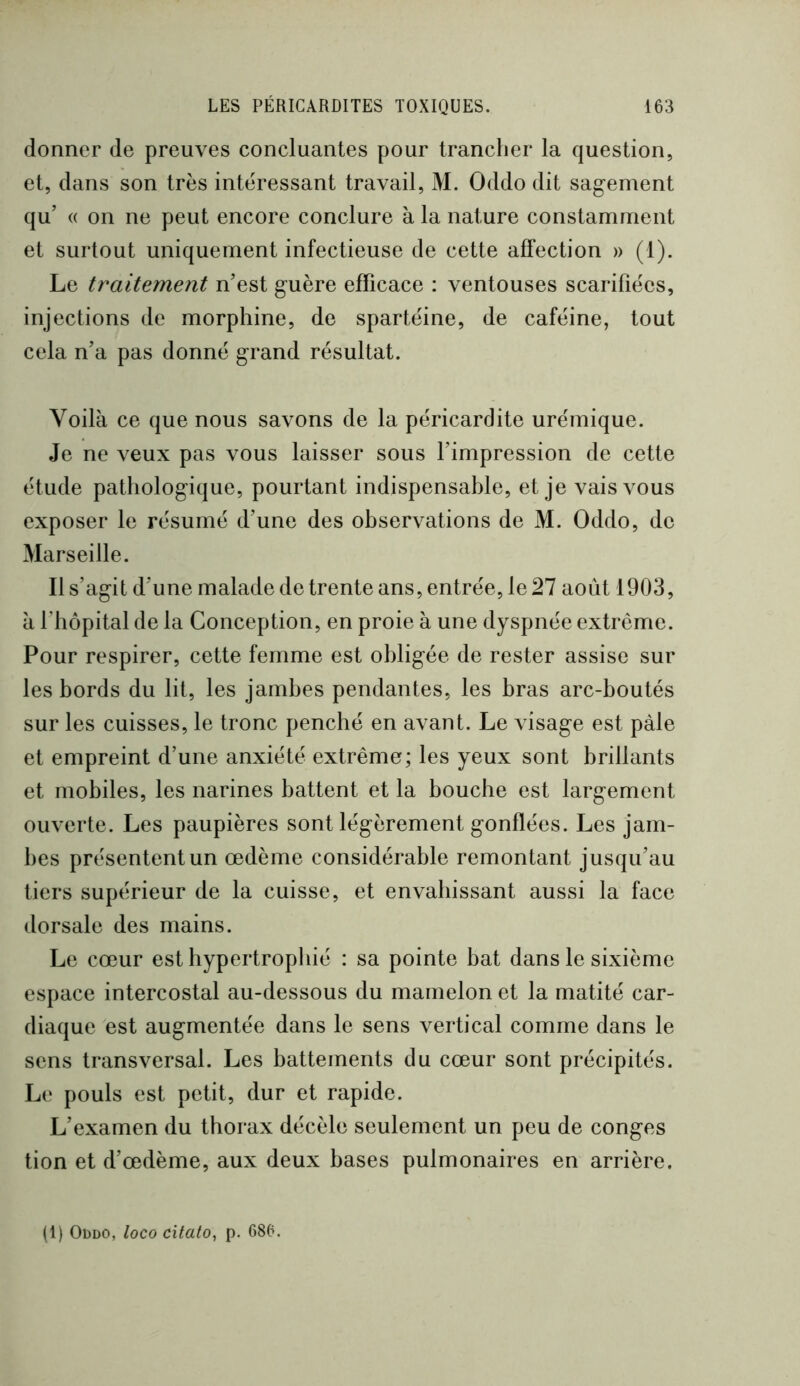 donner de preuves concluantes pour trancher la question, et, dans son très intéressant travail, M. Oddo dit sagement qu’ (( on ne peut encore conclure à la nature constamment et surtout uniquement infectieuse de cette affection » (1). Le traitement n'est guère efficace : ventouses scarifiées, injections de morphine, de spartéine, de caféine, tout cela n'a pas donné grand résultat. Voilà ce que nous savons de la péricardite urémique. Je ne veux pas vous laisser sous l’impression de cette étude pathologique, pourtant indispensable, et je vais vous exposer le résumé d'une des observations de M. Oddo, de Marseille. Il s’agit d'une malade de trente ans, entrée, le 27 août 1903, à rhôpital de la Conception, en proie à une dyspnée extrême. Pour respirer, cette femme est obligée de rester assise sur les bords du lit, les jambes pendantes, les bras arc-boutés sur les cuisses, le tronc penché en avant. Le visage est pâle et empreint d'une anxiété extrême; les yeux sont brillants et mobiles, les narines battent et la bouche est largement ouverte. Les paupières sont légèrement gonflées. Les jam- bes présentent un œdème considérable remontant jusqu'au tiers supérieur de la cuisse, et envahissant aussi la face dorsale des mains. Le cœur est hypertrophié : sa pointe bat dans le sixième espace intercostal au-dessous du mamelon et la matité car- diaque est augmentée dans le sens vertical comme dans le sens transversal. Les battements du cœur sont précipités. Le pouls est petit, dur et rapide. L'examen du thorax décèle seulement un peu de conges tion et d'œdème, aux deux bases pulmonaires en arrière. (1) Oddo, loco citalo, p. 686.