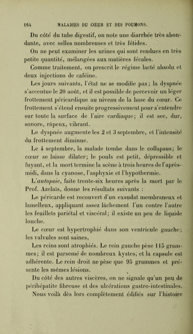 Du côté du tube digestif, on note une diarrhée très abon- dante, avec selles nombreuses et très fétides. On ne peut examiner les urines qui sont rendues en très petite quantité, mélangées aux matières fécales. Comme traitement, on prescrit le régime lacté absolu et deux injections de caféine. Les jours suivants, l’état ne se modifie pas; la dyspnée s’accentue le 20 août, et il est possible de percevoir un léger frottement péricardique au niveau de la base du cœur. Ce frottement s’étend ensuite progressivement pour s’entendre sur toute la surface de l’aire cardiaque; il est sec, dur, sonore, râpeux, vibrant. Le dyspnée augmente les 2 et 3 septembre, et l’intensité du frottement diminue. Le 4 septembre, la malade tombe dans le collapsus; le cœur se laisse dilater; le pouls est petit, dépressible et fuyant, et la mort termine la scène à trois heures de l’après- midi, dans la cyanose, l’asphyxie et l’hypothermie. h’autopsie^ faite trente-six heures après la mort par le Prof. Azelaïs, donne les résultats suivants : Le péricarde est recouvert d’un exsudât membraneux et lamelleux, appliquant assez lâchement l’un contre l’autre les feuillets pariétal et viscéral; il existe un peu de liquide louche. Le cœur est hypertrophié dans son ventricule gauche; les valvules sont saines. Les reins sont atrophiés. Le rein gauche pèse 115 gram- mes; il est parsemé de nombreux kystes, et la capsule est adhérente. Le rein droit ne pèse que 95 grammes et pré- sente les mêmes lésions. Du côté des autres viscères, on ne signale qu’un peu de périhépatite fibreuse et des ulcérations gastro-intestinales. Nous voilà dès lors complètement édifiés sur l’histoire