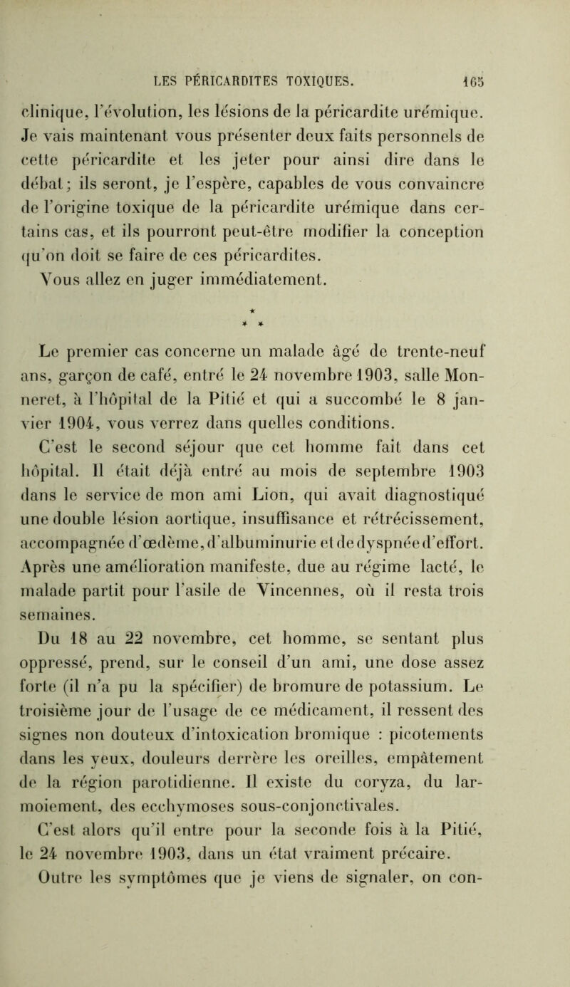 clinique, révolution, les lésions de la péricardite urémique. Je vais maintenant vous présenter deux faits personnels de cette péricardite et les jeter pour ainsi dire dans le débat; ils seront, je Tespère, capables de vous convaincre de Forig’ine toxique de la péricardite urémique dans cer- tains cas, et ils pourront peut-être modifier la conception (ju’on doit se faire de ces péricardites. Vous allez en ju^er immédiatement. Le premier cas concerne un malade àg’é de trente-neuf ans, garçon de café, entré le 24 novembre 1903, salle Mon- neret, à l’bôpital de la Pitié et qui a succombé le 8 jan- vier 1904, vous verrez dans quelles conditions. C’est le second séjour que cet bomme fait dans cet hôpital. Il était déjà entré au mois de septembre 1903 dans le service de mon ami Lion, qui avait diagnostiqué une double lésion aortique, insuffisance et rétrécissement, accompagnée d’œdème, d’albuminurie et de dyspnée d’effort. Après une amélioration manifeste, due au régime lacté, le malade partit pour l’asile de Yincennes, où il resta trois semaines. Du 18 au 22 novembre, cet homme, se sentant plus oppressé, prend, sur le conseil d’un ami, une dose assez forte (il n’a pu la spécifier) de bromure de potassium. Le troisième jour de l’usage de ce médicament, il ressent des signes non douteux d’intoxication bromique : picotements dans les yeux, douleurs derrère les oreilles, empâtement de la région parotidienne. Il existe du coryza, du lar- moiement, des ecchymoses sous-conjonctivales. C’est alors qu’il entre pour la seconde fois à la Pitié, le 24 novembre 1903, dans un état vraiment précaire. Outre les symptômes que je viens de signaler, on con-