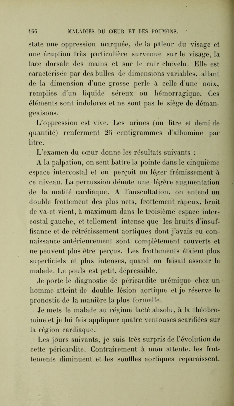 State une oppression marquée, de la pâleur du visage et une éruption très particulière survenue sur le visage, la face dorsale des mains et sur le cuir chevelu. Elle est caractérisée par des bulles de dimensions variables, allant de la dimension d'une grosse perle h celle d’une noix, remplies d’un liquide séreux ou hémorragique. Ces éléments sont indolores et ne sont pas le siège de déman- geaisons. L’oppression est vive. Les urines (un litre et demi de quantité) renferment 2o centigrammes d’albumine par litre. L’examen du cœur donne les résultats suivants : A la palpation, on sent battre la pointe dans le cinquièmt^ espace intercostal et on perçoit un léger frémissement à ce niveau. La percussion dénote une légère augmentation de la matité cardiaque. A l’auscultation, on entend un double frottement des plus nets, frottement râpeux, bruit de va-et-vient, à maximum dans le troisième espace intei - costal gauche, et tellement intense que les bruits d’insuf- fisance et de rétrécissement aortiques dont j’avais eu con- naissance antérieurement sont complètement couverts et ne peuvent plus être perçus. Les frottements étaient plus superficiels et plus intenses, quand on faisait asseoir le malade. Le pouls est petit, dépressible. Je porte le diagnostic de péricardite urémique cliez un homme atteint de double lésion aortique et je réserve le pronostic de la manière la plus formelle. Je mets le malade au régime lacté absolu, h la tbéobro- mine et je lui fais appliquer quatre ventouses scarifiées sur la région cardiaque. Les jours suivants, je suis très surpris de révolution de cette péricardite. Contrairement à mon attente, les frot- tements diminuent et les souffles aortiques reparaissent.