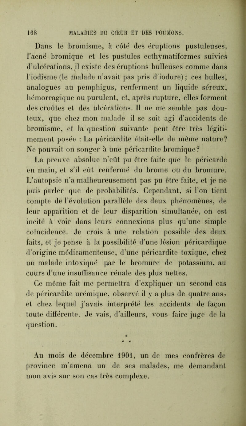 Dans le bromisme, à côte des éruptions pustuleuses, Tacné bromique et les pustules ecthymatiformes suivies d’ulcérations, il existe des éruptions bulleuses comme dans l’iodisme (le malade n’avait pas pris d’iodure) ; ces bulles, analogues au pemphigus, renferment un liquide séreux, hémorragique ou purulent, et, après rupture, elles forment des croûtes et des ulcérations. 11 ne me semble pas dou- teux, que chez mon malade il se soit agi d’accidents de bromisme, et la question suivante peut être très légiti- mement posée : La péricardite était-elle de même nature? Ne pouvait-on songer à une péricardite bromique? La preuve absolue n’eût pu être faite que le péricarde en main, et s’il eût renfermé du brome ou du bromure. L’autopsie n’a malheureusement pas pu être faite, et je ne puis parler que de probabilités. Cependant, si l’on tient compte de l’évolution parallèle des deux phénomènes, de leur apparition et de leur disparition simultanée, on est incité à voir dans leurs connexions plus qu’une simple coïncidence. Je crois à une relation possible des deux faits, et je pense à la possibilité d’une lésion péricardique d’origine médicamenteuse, d’une péricardite toxique, chez un malade intoxiqué par le bromure de potassium, au cours d’une insuffisance rénale des plus nettes. Ce même fait me permettra d’expliquer un second cas de péricardite urémique, observé il y a plus de quatre ans? et chez lequel j’avais interprété les accidents de façon toute différente. Je vais, d’ailleurs, vous faire juge delà question. Au mois de décembre 1901, un de mes confrères de province m’amena un de ses malades, me demandant mon avis sur son cas très complexe.