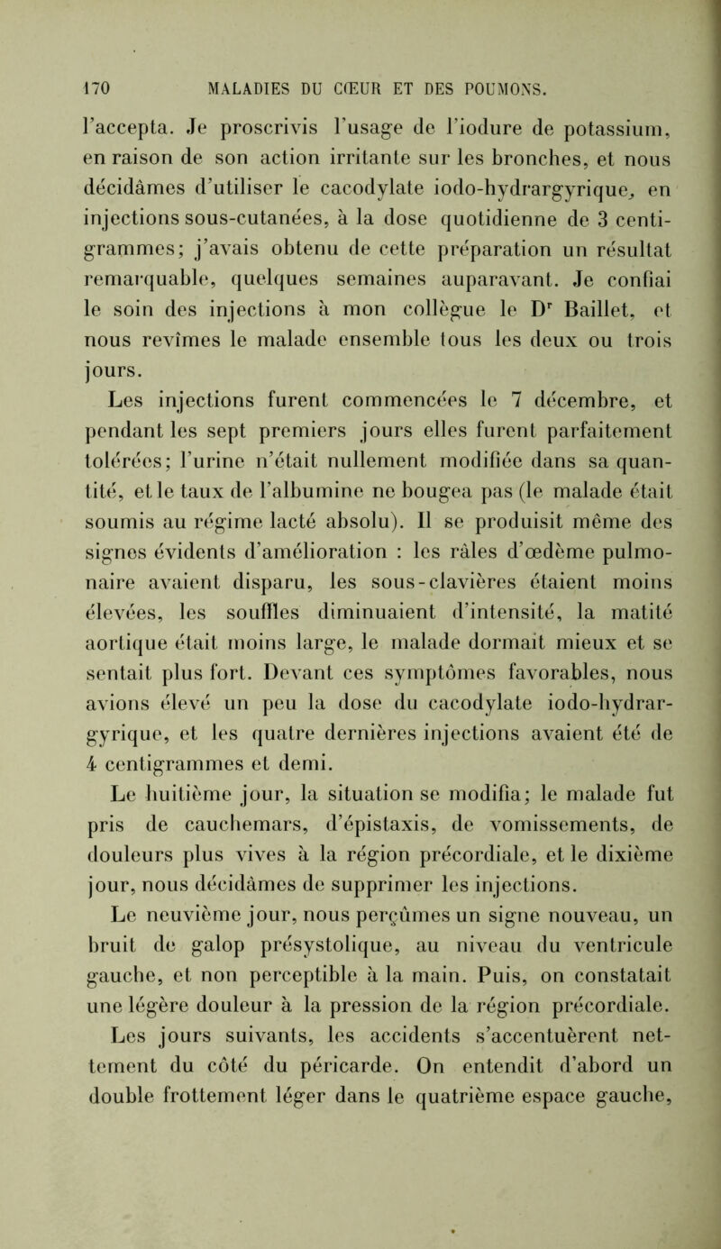 l’accepta. Je proscriAas l’usag-e de l’iodure de potassium, en raison de son action irritante sur les bronches, et nous décidâmes d’utiliser le cacodylate iodo-hydrarg’yrique^ en injections sous-cutanées, à la dose quotidienne de 3 centi- grammes; j’avais obtenu de cette préparation un résultat remai-quable, quelques semaines auparavant. Je confiai le soin des injections à mon collègue le D* Baillet, et nous revîmes le malade ensemble tous les deux ou trois jours. Les injections furent commencées le 7 décembre, et pendant les sept premiers jours elles furent parfaitement tolérées; l’urine n’était nullement modifiée dans sa quan- tité, et le taux de l’albumine ne bougea pas (le malade était soumis au régime lacté absolu). 11 se produisit même des signes évidents d’amélioration : les râles d’œdème pulmo- naire avaient disparu, les sous-clavières étaient moins élevées, les souffles diminuaient d’intensité, la matité aortique était moins large, le malade dormait mieux et se sentait plus fort. Devant ces symptômes favorables, nous avions élevé un peu la dose du cacodylate iodo-bydrar- gyrique, et les quatre dernières injections avaient été de 4 centigrammes et demi. Le huitième jour, la situation se modifia; le malade fut pris de cauchemars, d’épistaxis, de vomissements, de douleurs plus vives à la région précordiale, et le dixième jour, nous décidâmes de supprimer les injections. Le neuvième jour, nous perçûmes un signe nouveau, un bruit de galop présystolique, au niveau du ventricule gauche, et non perceptible à la main. Puis, on constatait une légère douleur à la pression de la région précordiale. Les jours suivants, les accidents s’accentuèrent net- tement du côté du péricarde. On entendit d’abord un double frottement léger dans le quatrième espace gauche.