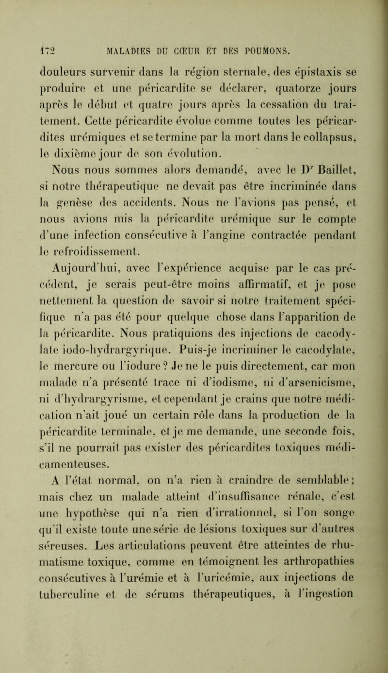 douleurs survenir dans la région sternale, des épistaxis se produire et une péricardite se déclarer, (juatorze jours après le début et quatre jours après la cessation du trai- tement. Cette péricardite évolue comme toutes les péricar- dites urémiques et se termine par la mort dans le collapsus, le dixième jour de son évolution. Nous nous sommes alors demandé, aATC le D’’ Baillet, si notre thérapeutique ne devait pas être incriminée dans la genèse des accidents. Nous ne l’avions pas pensé, et nous avions mis la péricardite urémique sur le compte d’une infection consécutive h l’angine contractée pendant le refroidissement. Aujourd’hui, avec l’expérience acquise par le cas pré- cédent, je serais peut-être moins affirmatif, et je pose nettement la question de savoir si notre traitement spéci- fique n’a pas été pour quelque chose dans l’apparition de la péricardite. Nous pratiquions des injections de cacody- late iodo-hydrargyrique. Puis-je incriminer le cacodylate, le mercure ou l’iodure ? Je ne le puis directement, car mon malade n’a présenté trace ni d’iodisme, ni d’arsenicisme, ni d’hydrargyrisme, et cependant je crains que notre médi- cation n’ait joué un certain rôle dans la production de la péricardite terminale, et je me demande, une seconde fois, s’il ne pourrait pas exister des péricardites toxiques médi- camenteuses. A l’état normal, on n’a rien a craindre de semhlahh‘; mais chez un malade atteint d’insuffisance rénale, c’(‘st une hypothèse qui n’a rien d’irrationnel, si l’on songe qu’il existe toute une série de lésions toxiques sur d’autres séreuses. Les articulations peuvent être atteintes de rhu- matisme toxique, comme en témoignent les arthropathies consécutives à l’urémie et à l’uricémie, aux injections de tuberculine et de sérums thérapeutiques, à l’ingestion