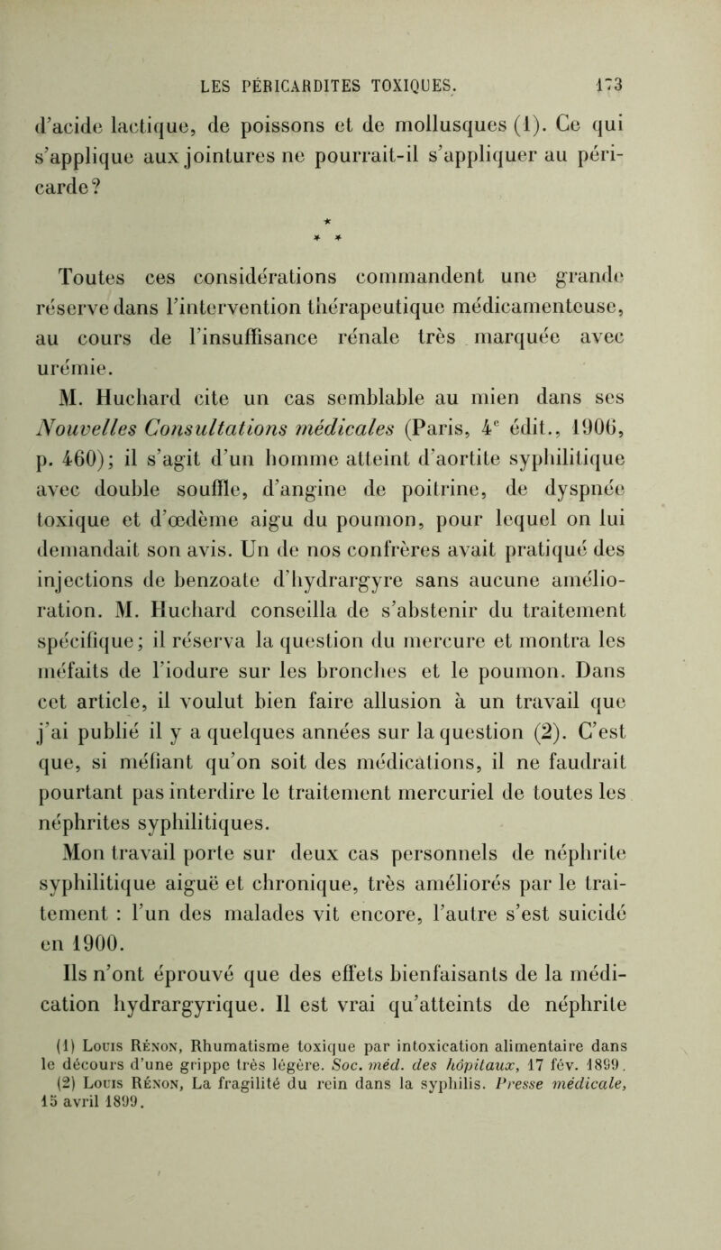 (l’acide lactique, de poissons et de mollusques (1). Ce qui s’applique aux jointures ne pourrait-il s’appliquer au péri- carde? Toutes ces considérations commandent une grande réserve dans l’intervention thérapeutique médicamenteuse, au cours de l’insuffisance rénale très marquée avec urémie. M. Hucliard cite un cas semblable au mien dans ses Nouvelles Consultations médicales (Paris, N édit., 1906, p. 460); il s’agit d’un bomme atteint d’aortite sypliilitique avec double souffle, d’angine de poitrine, de dyspnée toxique et d’œdème aigu du poumon, pour lequel on lui demandait son avis. Un de nos confrères avait pratiqué des injections de benzoate d’iiydrargyre sans aucune amélio- ration. M. Hucliard conseilla de s’abstenir du traitement spécifique; il réserva la question du mercure et montra les méfaits de l’iodure sur les broncbes et le poumon. Dans cet article, il voulut bien faire allusion à un travail que j’ai publié il y a quelques années sur la question (2). C’est que, si méfiant qu’on soit des médications, il ne faudrait pourtant pas interdire le traitement mercuriel de toutes les néphrites syphilitiques. Mon travail porte sur deux cas personnels de néphrite syphilitique aiguë et chronique, très améliorés par le trai- tement : l’un des malades vit encore, l’autre s’est suicidé en 1900. Ils n’ont éprouvé que des effets bienfaisants de la médi- cation liydrargyrique. Il est vrai qu’atteints de néphrite (1) Louis Réxon, Rhumatisme toxique par intoxication alimentaire dans le décours d’une grippe très légère. Soc.méd. des hôpitaux, 17 fév. 1899, (2) Louis Réxon, La fragilité du rein dans la syphilis. Presse médicale, 15 avril 1899.