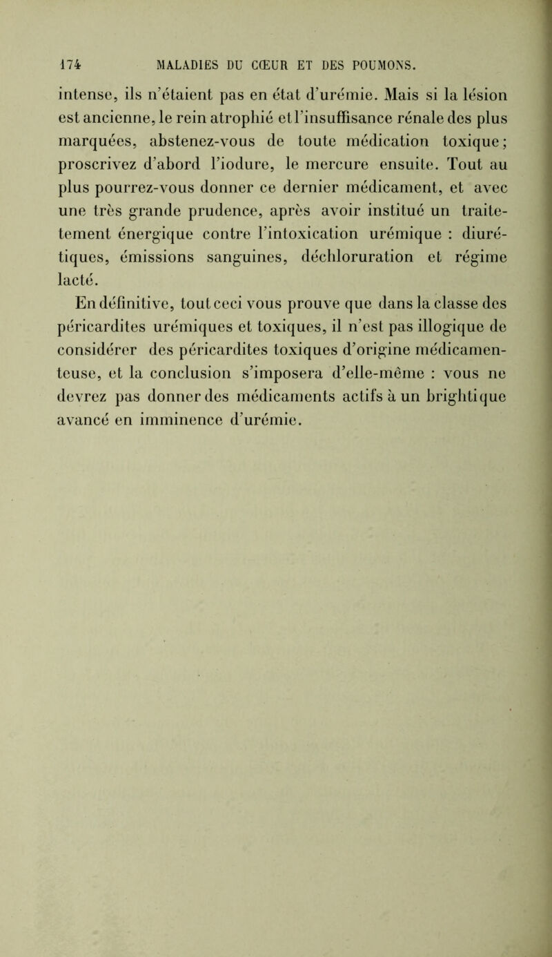 intense, ils n’étaient pas en état d’urémie. Mais si la lésion est ancienne, le rein atrophié et l’insuffisance rénale des plus marquées, abstenez-vous de toute médication toxique ; proscrivez d’abord l’iodure, le mercure ensuite. Tout au plus pourrez-vous donner ce dernier médicament, et avec une très grande prudence, après avoir institué un traite- tement énergique contre l’intoxication urémique : diuré- tiques, émissions sanguines, déchloruration et régime lacté. En définitive, tout ceci vous prouve que dans la classe des péricardites urémiques et toxiques, il n’est pas illogique de considérer des péricardites toxiques d’origine médicamen- teuse, et la conclusion s’imposera d’elle-même : vous ne devrez pas donner des médicaments actifs à un brigbtique avancé en imminence d’urémie.